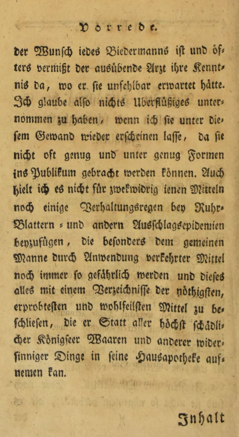 Der 2©unfch ieDeS 53icDermannS ift unb of? terS oermijjt t>cr ouöub^nt)« Slr&t ihre $ennt* ni$ Da, tuo er fte unfehlbar enrartet b^tte. 3$ glaube alfo nichts UberflülHgeS unter? nommen ju haben, menn ich fte unter Die? fern ©eroanb trieDer erfcfccinen Iafle / Da fie nicht oft genug unD unter genug formen tnS^Jublita gebracht metben fönnen. Sluch hielt ich nicht für jwcfroiörig ienen SKttteln noch einige Q$er&almngöregen bep SKubr? 53lattcrn ? unb anbern SluSfchlagSepibemten fcep^ufugen, Die befonbers Dem gemeinen «Spanne Durch SlnmenDung t>eifc{jrter Mittel noch immer fo gefährlich roetben unD DicfeS alles mit einem Q3er$cicfcniffe Der tiöthigffen, erprobteren unD ttohlfcilffcn Mittel ju bc* fchliefett, hie er ©tatt aller böc^fT fcfcdDli? eher ^onigfeer Maaten unD anDerer rniDer? finniger £)inge in feine £au$apothefe auf? nemen fan. SnOalt