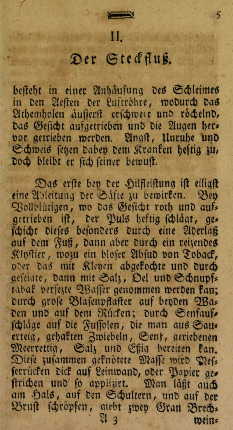 II. ©er ©tecffluf. beflebt in einer Anhäufung Des 0chleimeS in Den heften Der Luftröhre, rooDurch Das 2id)emt)olen ouftcrfl erfebroett unD roctelnD, Das ©eftdjt aufgetriebeh unD Die Slugen her* Dor getrieben nxrDen. Slngft, Unrube unD 0cbroetS fe|en Dabep Dem Kranfen heftig JU; Doch bleibt er |tcb feiner besrufl. £DaS erffe bep Der #tlfleiftung tft eiligft eine Ableitung Der 0afte ju bewirten. £3ep Vollblütigen, wo Das ©eftebt rotf> unD auf# getrieben iff, Der *)3ulS heftig feblägt, ge# fcbid)t DtefeS bcfonDerS Durch eine SlDerlag auf Dem guß / Dann aber Durch ein reüenDes ^Ipflier, rcojti ein blofer SlbfuD Don $obacf, oDer Das mit Plenen abgefoebte unD Durch gefetgte, Dann nüt0als, Del unD 0cbnupf* tabab perfekte V3affer genommen wcrDen tan; Durch grofe $3lafcnpfiafkt auf bepDen V3a# Den unD auf Dent Dvucfen; Durch 0enfauf# fchlagc auf Die gufjblen, Die man aus @au« erteig, gehabten 3raiebeln, 0enf, geriebenen ^eerrettig, 0al$ unD €f;ig bereiten tan. Sbiefe jufammen gefnötete SfftajT' wirD ^ef« ferrüefen Dieb auf SeinwanD, oDer Rapier ge# Erichen unD fo appitvirt. $)}an laßt auch am vf)als, auf Den 0chultern, unD auf Dec 33ntft fehropfen, aicbt jroep ©tatt 23re$* 51 3 »ein«