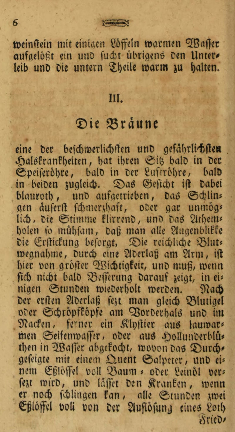 tDcindein mit einigen Toffeln warmen ^Bafiet aufgeloßt ein unD fucbt übrigenö Den Unter* leib unD Die untern ^t)dle warm ju halten. III. ©ie 33räune eine Der bcfd)t»erlid)fien unD gefäbrlt'tjleH «J)alöfranfl)eiten, bat ihren ©ifc balD in Der ©peiferotyre, balD in Der Luftröhre / balD in beiDen jugleich. ©aö ©eficht i(i Dabei blauroth, unD aufgetrieben, Daö ©cbltn* gen äufcrft fd>mer^baft, oDer gar unmog* lieb. Die ©timme flirrenD, unD Daö Zithern# holen fo mübfam, Daß man alle Siugenblit'fe Die (£t(!itfung beforgt, ©ie reichliche $Mut< Wegnahme, Durch eine SlDcrlaß am Sinn, ift hier Don grofter (5Bicbtigfeit/ unD muß, metin ftd) nicht balD $5ej)ming Darauf jeigt, in ei* nigen ©tunDen mieDerholt roerDen. 9iac& Der erden SiDerlaß fejt man gleich SMutigel cDer ©chtopffopfe am SßorDerbalö unD im Sdacfen, ferner ein ixlpftier cmö lauroar* men ©eifenmaj^r/ oDer auö ^oOunDerblö# then in 3Bafj*ec abgcfod)t, woDon Daö ©ureb* gefeigte mit einem £iuent ©alpeter, unD ei* netn Eßlöffel Doll 33aum * oDer Seitiol Der* fe*t roirD, unD laffet Den Äranfen, wenn er noch fchlingen fan, alle ©tunDen *mei Eßlöffel Doli von Der Siufiofung cineö Üotl) «S'rtcD/