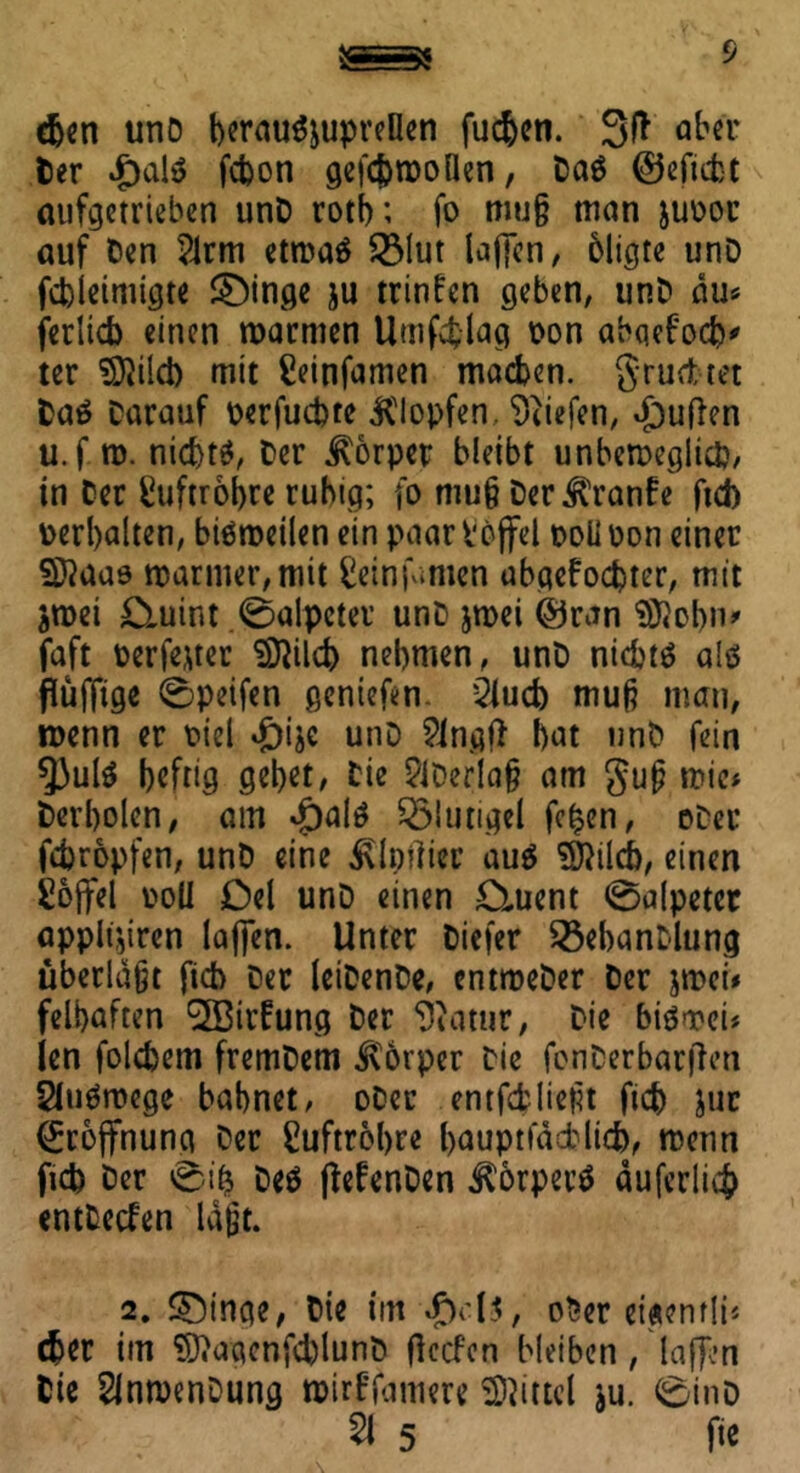 djen unD berau^upreHen fucbon. 3ft ab«'t Der £alt> fcbon gefcbmoflen, Da6 ©efiebt aufgetrieben unD rotb; fo mu§ man juoor auf Den 2lrm etroaä 231ut laffen, bligte unD febieimigte ®inge ju trinfen geben, unD du* ferltcb einen warmen Umfcfclag oon abqebocb* ter SDWcb mit ßeinfamen machen, grudtet Daä Darauf oerfuebte Klopfen, liefen, £ufien u.f w. nichts, Der Körper bleibt unbeweglich, in Der Luftröhre ruhig; fo mu§ DerKranfe ftd) Perbalten, bisweilen ein paar hoffet poüpon einer Sftaaö warmer, mit ^infamen abgelebter, mit jwei £luint ,0alpctet unD jwei ©ran SRobn* faft Perfekter Sföilcb nehmen, unD nichts als püffige 0peifen gentefen. 2fucb mup man, wenn er Diel ^ije unD Slngß bat unD fein 9)ulS heftig gebet, Die ?iDerlap am gup wie* Derboien, am $al$ Klüngel fc£en, oDer febropfen, unD eine Klmlier aus $ftilcb, einen Süoffel poll Del unD einen £ment Salpeter applt:,iren laffen. Unter Diefer SßebanDlung überldpt ficb Der leiDenDe, entroeDer Der jwei* felbaften ^ffiirfung Der Statur, Die biswei* len folcbem fremDem Körper Die fenDerbarjlen SluSwege bahnet, oDer entfcfcliept ficb Jur Eröffnung Der Luftröhre bauptfddblicb, wenn ficb Der 0i& Des (MenDen Körpern duferlid? entDetfen lapt. 2. SDinge, Die im 4>-l$, oDer eigenrli* eher im Sftqqcnfcblunb (leefen bleiben , laffen Die SlnmenDung wirf’famere Mittel ju. 0inD 51 5 fie