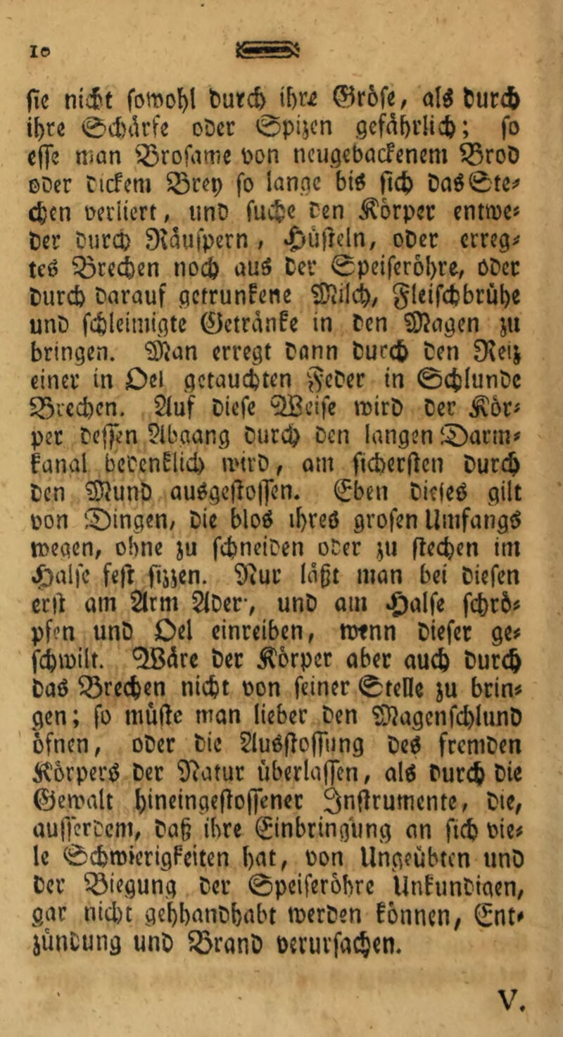 IO gga fie nicht fomobl burd) ihr* ©r6fe, al$ burcb ibre 0d)ärfe ober 0pi$cn gefährlich; fo cffe man s23rofame pon neugebacfenem $5roD ober tiefem 33rep fo lange bis ftd) ba$0te* eben oeriiert, unb fuc^c Den Körper enttoe* t)cr turco Dväufpern , *£>üfreln, ober erreg* te$ 35re<ien nod) au3 bei* 0peifer6bre, Ober burd) barauf gctrunfetie SKild), gleifd?brübe unb fdjleimigte ©ctränfe in ben Zeigen ju bringen, 3)}an erregt bann burefc ben SKeij einer in Del getauften geDer in 0cfclunbc £5red)cn. Stuf biefe 9Bcife roirb ber j\or* per befien Slbgang burd) Den langen ©arm# fanal betenflid) n*trD, am ficherftcn burd) ben $}unb au$gejto|fen. Eben biefeä gilt pon ©Ingen/ Die blo$ ibreö grofen Umfangt toegen, ohne ju fdineiben ober $u Recken im «£)al|c feft ftijen. 9iur läßt man bei biefen etil am Sirm Stber, unb am #alfe febrb* pfen unb Del einreiben, rotnn biefer ge* fcbioilt. ^Bclrc ber Körper aber aud) burdj baö frechen nicht pon feiner Stelle ju brin* gen; fo timfte man lieber ben ^agcnfd)lunb ofnen, ober bie Sluäftojjung be$ fremben Körpern ber 9?atur überladen, als burefc t>ie ©ercalt bineingefloftenec ^ntfrumente, bte, auffertem, ba§ ihre Einbringung an ftd? Pie* le 0d)nnerigFeiten bat, Pon Ungeübten unb ber Biegung ber 0peiferohre ÜnfunDiaen, gar nid)t gebbanbbabt tperben tonnen, Ent# jünCung unb SöranD beruvfaejen. V.