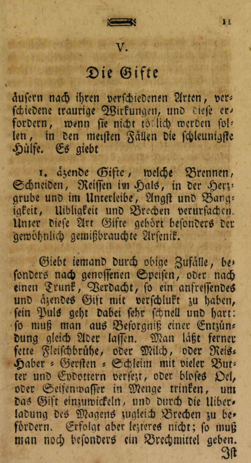V. Sie ©ifte äufcrn nac^ if>rcn oerfcbieDenen 2lrtcn, per* fcfcteDenc traurige 3Birf ungen, unD riefe er-» forDern, n>*nn nicht t6•: liefe rocrDeti fol' len, in Den metjten gdlien Die fcfeleunigfTc «Öülfe. €$ giebt 1 i. d$enDe (Biftc, melche Brennen, 0d)neiDen, 3\eiffen im .galS, in Der £en* grübe unD im Unterleibe, $lng|l unD Barg* igfeit, Uibligfeit unD Brechen oerurfaefcen. Unter Diefe 2lrt ©ifte gehört befonDerS Der gewöhnlich gemißbrauc&te Sirfcnif. * ii ©lebt iemanD Durcfe obige gufdlle, be* fonDerS nach genoflenen 0pcifen, oDer nach einen $runf, ^ßerDacht, fo ein anfreffenDeä unD djenDeS ©ift mit »erfchluft ju haben, fein ^ulö geht Dabei febr fcbneU unD l)art: fo mu§ man aus Beforgnt§ einer <£ntjun* Dung gleich SlDer laffen. $Äan la&t ferner fette gieifebbrübe, oDer Sftilcfc, oDer ffteis* .gäbet * ©erften s 0cbietm mit oielet But* ter unD ^Dottern perfekt, oDer biofeS Del, oDer 0eifenn?af|er in Stenge trinfen, um Das ©ift einjumicfeltt, unD Durch Die Uiber* laDung Des ©KigeilS jugleii Brechen ju be» forDern. Erfolgt aber lejteres nicht; fo muß man noch befonDerö ein Brechmittel geben.