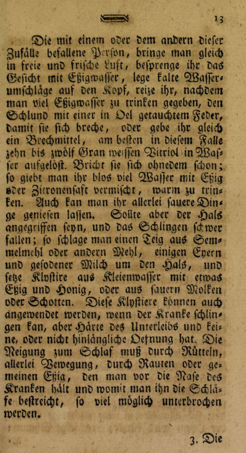 SDie mit einem ober Dem anbern Dicfer ßufälle befallene ^cvfön, bringe man gleich in freie unD frifdje Vuft / befprenge ihr Daö ©eficbt mit ^ßigmaffer, lege falte Raffet* umfehläge auf Den Kopf, reije ihr, nacbDem man viel £§igroajfer ju trinfen gegeben, Den 0$lunD mit einer in Del getauchtem geDer, Damit fie fich breche, ober gebe ihr gleich ein Brechmittel, am heften in Diefern galle jebn bis jroolf @ran meiffen Qßitriol tn^ßaft fer aufgelöft. Bricht fie fich ohneDem fefcon; fo gtebt man ihr bloS oiel ‘SBafjer mit ^ig »Der güronenfaft ocrmifcht, mann trin* fen. 2lud) fan man ihr allerlei fauere$)in* ge geniefen laj]en. 0oüte aber Der «£)al$ angegriffen fcpn, unD Das 0chlingen ferner fallen; fo fchlage man einen §etg aus 0em* melmcl)! ober anbern SÖJebl/ einigen Vipern unD gefoDener $J}üch um Den JpalS, unD fefce Klöftirc aus Kleienmaffer mit etmaä €fetg unD fertig, ober auö fauern Rolfen ober 0chottcn. 5E)iefe Klpftiere fbnnen auch angemenDet merDen, menti Der Kranfe fchlin* gen fan, aber43ärte Des Unterleibs unD fei# ne, ober nicht hinlängliche Defnung hat, £)ie Neigung $um 0chlaf mu§ Durch Dcutteln, allerlei QSemegung, Durch bauten ober ge* meinen 0jig/ Den man oor Die 9?afe DeS ^ranfen hält unD momit man ihn Die 0cfclä* fe beftreicht, fo Diel möglich unterbrochen merDen. 3. ©ie
