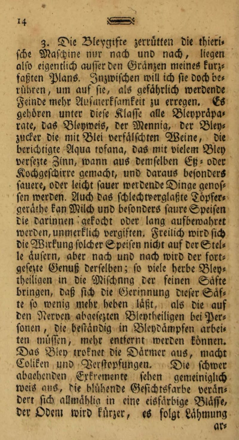 3. ©ie 23lcvntfte jerrutten Pie thieri* fdje Sftafcijine nur nach unD nach, liegen alfo eigentlich aufjerPen ©ränjen meines fürs? faßten $ManS. 3«jiPtfcben n>i!l ich fie Docbbe* rühren, um auf fie, als gefährlich roerPenPe geinbe mehr 2U>f<nerffamfeit ju erregen. (Et geboren unter Diefe klaffe ade 23lepprdpa* rate, tat $31epmeis, Per Sftenntq, Per 2Mep? juefer Pie mit^ölei perfdlfcbten <2ßcinc, Pie berichtigte 21qua rofana, PaS mit Pielem fölep perfekte ginn, mann aus Pemfelben ober .^ochgefcpirrc gemacht, unP Paraus befonberS fauere, ober leicht fauer n?etPenPc©tnge genof? fen werben. 2lucb tat fcplecbtmglaßte Töpfer« gerdtbe BanSDtfilcb unP befonberS faure0peifen Pie Parintien 'gefoebt ober lang aufbewabret werben, unmeiflich pergiften, greilich mirPftcfc Pie ^IBtrfung folcfcer 0peifen nicht auf Per 0tel* le dufern, aber nach unP nach wirb Per fort? gefegte ®enuß Perfelben; fo oielc herbe QMcp? tbeiiigen tn Pie ^ifcbnng Per feinen ©äfte bringen, Paß ftcb Pie (Gerinnung Piefer0df? te fo wenig mehr heben laßt, alt Pie auf Pen Heroen abaefejten $Met>theiligen beider? fonen, Pie betfdnPig in 2>lepPdmpfen arbei* teti muffen, mehr entfernt werben Tonnen. ©aS $Mep trofnet Pie ©armer aus, macht €oli?cn unD QSerftopfungen, ©ie fchwet abachenPen Brementc (eben gemeinigltch rocis ans, Pie blübenPe ©efiebtsfarbe perdn? Pert (ich aUmdblig in eine cisfdrbige S3ldfjfe, fccv £>Dem mirP f'itrjer, es folgt fttymung ar*