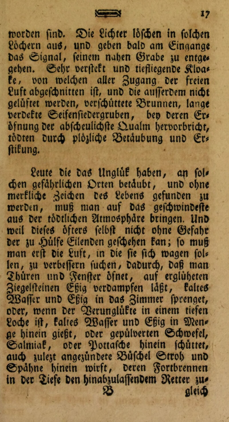 V worden find. SDie Eichtet löfeben in folgen C6c^eun aus, unD geben bald am Eingänge das ©ignal, feinem naben ©rabe *u entge* geben. ©ehr üerflcft und tiefliegende ilioa* fe, von melden aller gugang der freien Euft abgefebnitten ifl, und die außerdem nicht gelüftet werden, verhüttete Brunnen, lange verdefte ©eifenfledergruben, bep deren fe öfnung der abfcbeulichfle O-ualm hervorbricht, todten durch plöflicbe Betäubung und fe flifung. Eeute die das Unglüf haben, afl fol* (feen gefährlichen Orten betäubt, und ohne merkliche gehen Gebens gefunden ju werden, muß man auf das gefchmindefle aus der tödthehen Atmosphäre bringen. UnD »eil diefeS öfters felbfl nicht ohne ©cfabc der ju 4i)ülfe Eilenden gegeben fan; fo mu§ man erfl die Euft, in die fle fleh wagen foU len, su oerbeflern fuchen, dadurch, daß man $büren und genfler öfnet, auf erglübeten giegelfleinen feg verdampfen läßt, falteS ^ßafler und feg in das gimmer fprenget, oder, wenn der Qßerunglüfte in einem tiefen Eocbe ifl, falteS ^afier und feg in Sften* ge hinein gießt, oder gepulverten Schwefel, ©almia?, oder ^3ottafche^ hinein (chüttet, auch sulest angejündete Söüfchel ©trob und ©päbne hinein wirft, deren gortbrennen in der $iefe den fflnabsulaflendem fetter su* $8 gleich