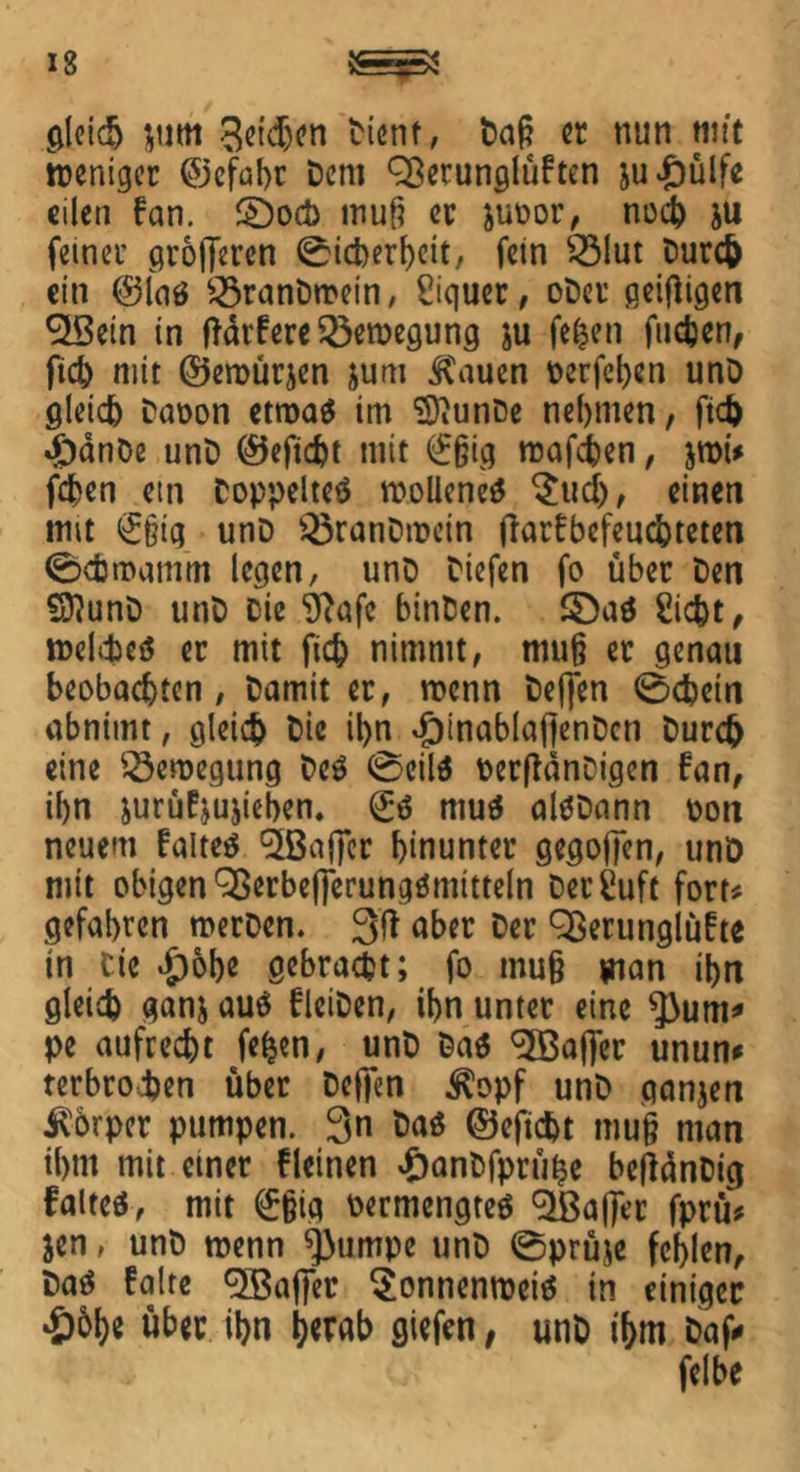gleich $um 3eid)en Dient, Daß er nun mit weniger ©efabr Dem 93etunglüften su£ülfe eilen fern. 2)od> muß er juoor, noch JU feiner grofferen (Sicherheit, fein Sölut Durch ein ©Ing £3ranDwein, Biquet, oDer ßeifligen $Bein in ftdrfere Bewegung ju fe^en fliehen, fich mit ©ewürjen jum &\iuen t>erfcl>en unD gleich Daoon etwas im “üDiunDe nehmen, fich #dnöe unD ©eftcht mit <£ßig mafien, jroi* fien ein Doppeltes wollenes $ud), einen mit <£§ig unD Q3ranDwein flarfbefeuchteten (Schwamm legen, unD Diefen fo über Den SftunD unD Die Sftafc binDen. 3)aS Sicht, welches er mit fich nimmt, muß er genau beobachten, Damit er, wenn Defjen (Schein abnimt, gleich Die ihn -pinablaffenDcn Durch eine Bewegung Des (Seils oerfldnDigcn fan, ihn jurüfyujieben. @;S muS alSDann oon neuem faltes ^Baffer hinunter gegoffen, unD mit obigen QßerbeflerungSmitteln DerSuft fort# gefahren werDen. 3ft aber Der OSerunglüfte in Cie $obe gebracht; fo muß man ihn gleich ganj aus fleiDen, ihn unter eine $)um* pe aufrecht fefcen, unD Das ^XBaflcr unun* terbrohen über Deffen $opf unD ganjen Körper pumpen. 3« Das ©eficht muß man ihm mit einer deinen £anDfprühe befldnDig faltes, mit (£ßig oermengteS c3feafTer jprü* jen, unD wenn ^3umpe unD (Sprüje fehlen. Das faire Gaffer SonnenroeiS in einiger £5he über ihn hwnh ötefen, unD ihm Daf* felbe