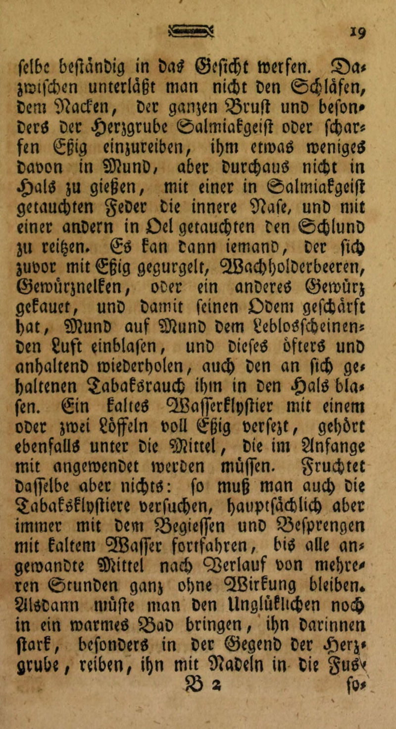 felbc beflänDig in Das ©ejtchf tterfen. 3>a* &®tfcben unterlaßt man nicht Den 0chläfen, Dem 9?acfen, Der ganzen S3ruft unD befon* DerS Der «£)er$grube 0almiabgetfi oDer febar» fen @;§ig einjureiben, ihm etroaö weniges Daüon in SftunD, aber Durchaus nicht in $olS }u gießen, mit einer in 0almia£gei|t getauchten geDer Die innere 9?afe, unD mit einer anDern in Del getauchten Den 0chlunD 311 rei|en» <£$ fan Dann iemanD, Der fiel) juDor mit @|ßig gegurgelt, ^ßad)l)olDerbeeren, ©ewurjnelfen, oDer ein anDereS ©emürj gefauet, unD Damit feinen DDeni gefcfcärft hat, SftunD auf SftunD Dem fciebloSfcbeinen» Den £uft einblafen, unD DiefeS öfters unD anbaltenD roieDerholen, auch Den an ftdj ge» haltenen ^abaförauch ihm in Den £als bla» fen. ^in falteS ^Ißafferflpfiier mit einem oDer &roei löffeln ooll <£ßig oerfejt, gehört ebenfalls unter Die Mittel, Die im Anfänge mit angeroenDet merfien muffen. grumtet Daffelbe aber nichts: fo muß man auch Die §abafsflp(tiere oerfuchen, hauptfdcfclich aber immer mit Dem Söegieffen unD $3efprengen mit faltem '2Baßer fortfahren, bis alle an» getoanDte Mittel nach Qßerlauf oon mehren ren 0tunDen ganj ohne $Birfung bleiben* SUSDann tuüjle man Den Ungleichen noch in ein warmes 23aD bringen, ihn Darinnen ffarf, bcfonDerS in Der ©egenD Der #erj* grübe, reiben, ihn mit SftaDeln in Die guSV $8 2 fo»