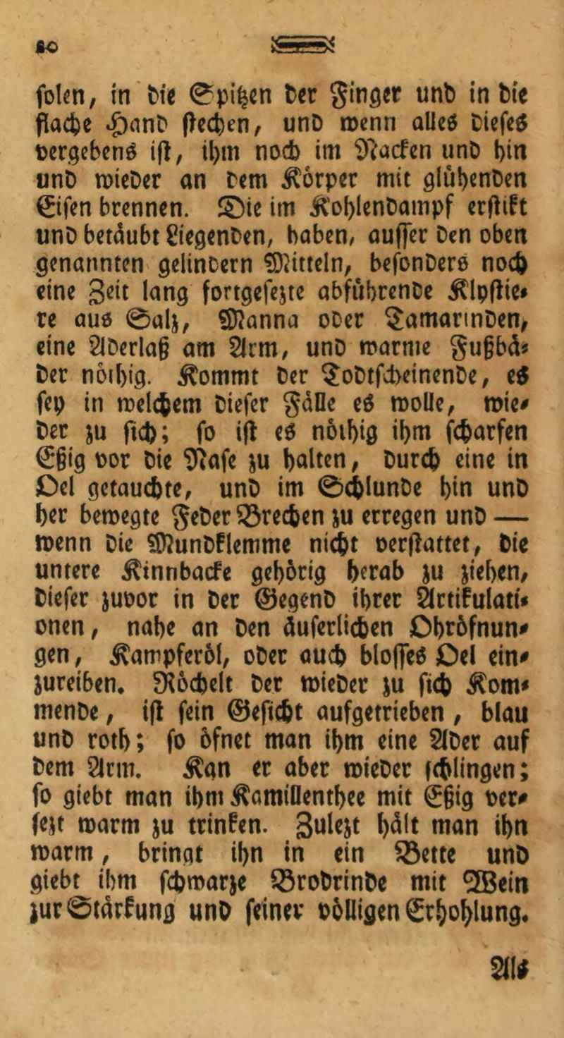 folen, in Die 0pifcen Der ginget unD in Die flache £)anD (lecken, unD wenn alieö tiefet Dergebenö ifl, it>m noch im Sftacfen unD bin unb roicDer an Dem Körper mit glübenDen ©fen brennen. £)ie im KoblenDampf erfiift unD betäubt Regenten, haben, ouffer Den oben genannten gelincern Mitteln, befonDero noch eine Seit lang fortgefejte abfübrenDe jllpflie* re auö 0alj, Sftanna oDer SamarinDen, eine 2lDerla§ am 21rm, unD warme gujjbcl* Der noibig. 3tommt Der $oDtfd>einenDe, e$ fep in welchem tiefer gälle eö wolle, wie# Der ju (ich; fo ijt eö noibig ibm fcharfen €§ig oor Die 9iafe ju halten, Durch eine in Del getauchte, unD im 0chlunDe bin unD her bewegte geDer frechen &u erregen unD — wenn Die SföunDflemme nicht oerftattet, Die untere ^innbacfe geborig herab ju jteben, tiefer juoor in Der ©egenD ibrer ärtifulatt* onen, nabe an Den äuferlichen Dbrofnun* gen, Kampferöl, oDer auch blojfeö Del ein* jureiben. SRochelt Der wieDer ju ftch $om* menDe, i|i fein ©eficht aufgetrieben , blau unD rotb; fo 6fnet man ihm eine SIDer auf Dem 2lrm. $an er aber wieDer fchlingen; fo giebt man ibm Äamtllentbee mit ^§ig per* fest warm ju trinken. Sulejt f>dlt man ibn warm, bringt ibn in ein $8ette unD giebt ibm fchroarje SöroDrinDe mit 5Bein iur0tätfung unD feiner völligen ^rboblung.