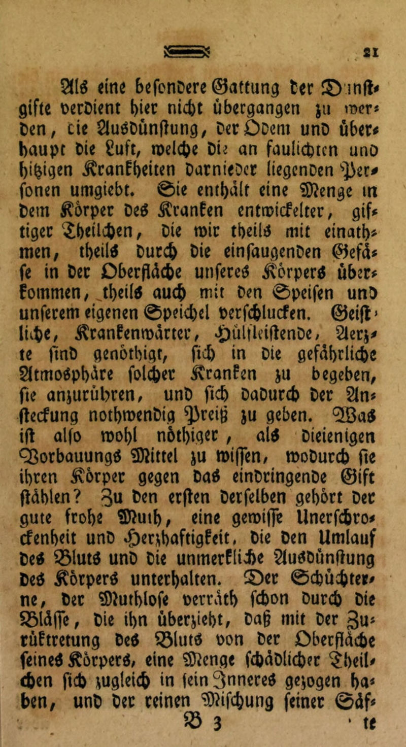 5116 eine befenDere ©attung Der mit* gifte DerDtent hier nicht übergangen ju mer* Den, cie 2lu«Dünflung, DerODem unD über* baupr Die £uft, welche Die an faulicptcn unD beigen Krankheiten Darnieder iiegcnDen s])er* fonen umgiebt. 0ie enthalt eine Stenge in Dem Körper De« Kranken entwickelter, gif* tiger $t)eüe&*n, cie wir tbeil« mit einatb* men, tbeil« Durch Die einfaugenDen @5efä* fe in Der Oberfläche unfere« Körper« über* kommen, JbeÜ* auch mit Den 0peifen unD unferem eigenen 0peicbel berfchlucfen. ©eifl» lühe, Krankenwärter, £ül|leiftenDe, 2ler$* te ftnD genotbigt, fiel) in Die gefährliche 2itmo«pbüre folcher Kranken ju begeben, fte anjurübren, unD fich Dadurch Der 2ln* fteckung notbroenDig ^reiß $u geben. <2Ba« ifl alfo wobl nötiger, al« Dieienigen QSorbauung« Mittel ju roifjen, wodurch fte ihren Körper gegen Da« einDringenDe ©ift fläblen? 3u ton erflen Derfelben gehört Der gute frohe $ftutb, eine gewijfe Unerfchro* rfenheit unD %f)er*baftigkeit, Die Den Umlauf De« 2$lut« unD Die unmerklicbe 2tu«Dünftung De« Körper« unterhalten, ©er gebuchter* ne, Der ^uthlofe oerrätb fchon Durch Die £Mäfl*e, Die ihn überlebt, Dafl mit Der gu* rüftretung De« $8lut« oon Der Oberfläche feine« Körper«, eine Stenge fchäDlicher $beil* <hen fich zugleich in lein innere« gezogen ha* ben, unD bet reinen ^ifebung feiner 0äf* 23 3 * te