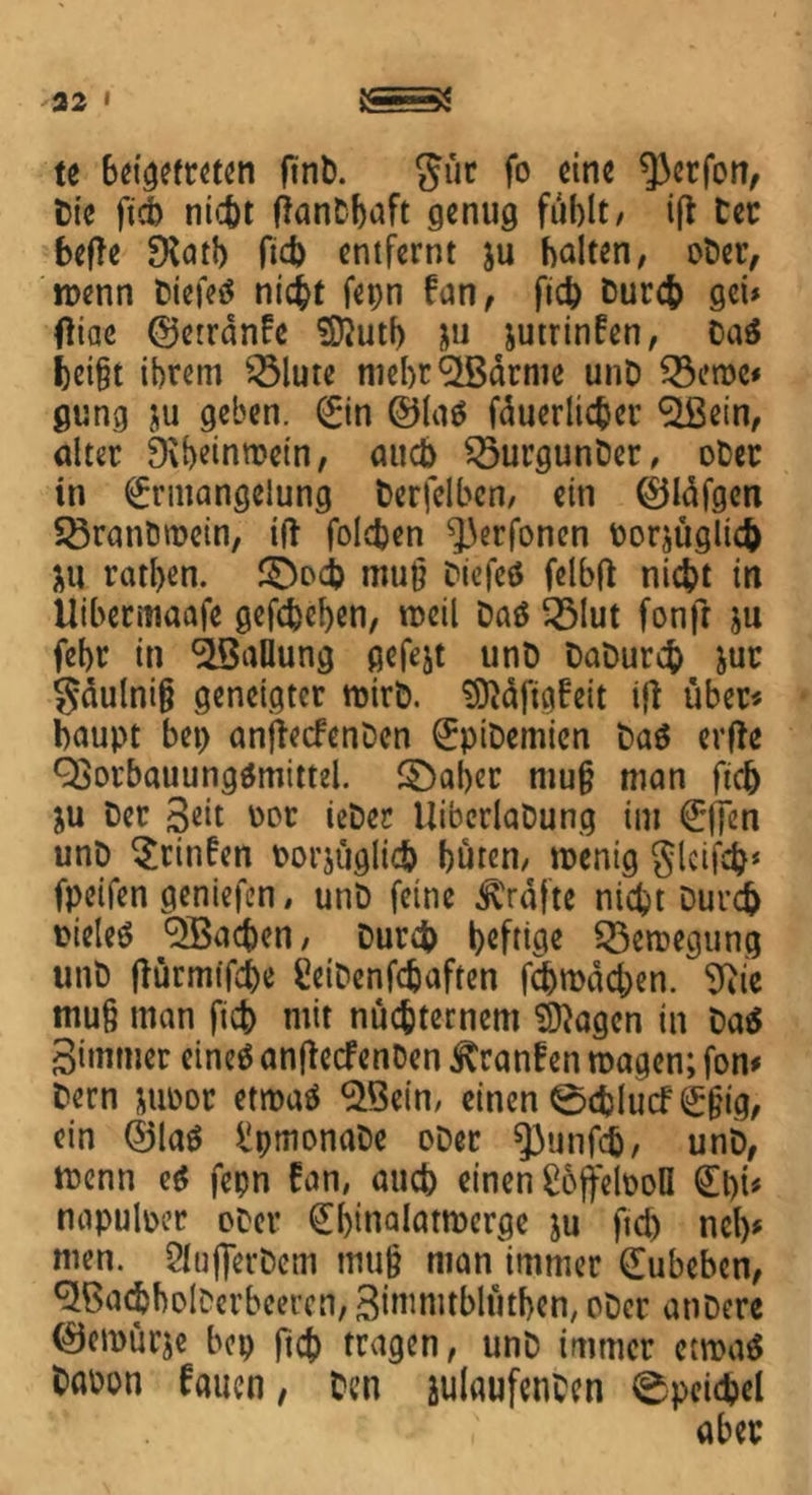 te 6eigetteten ftnb. gur fo eine ^erfon, Die ftch ni^t fknDbaft genug fühlt/ ift Der befTe SKatb fid) entfernt ju halten, ober, n>enn biefeä nicht fepn fan, fich Durch get* fliae ©errdnfe Sftuth &u jutrinfen, Daä l)ct§t ihrem 2Mure mebr^Bdrme unD 33croe* gung ju geben, Ein @la$ fduerlicher «äßein, alter 9\heinmein, auch $3urgunDet, ober in Ermangelung Derselben, ein EJldfgen SSranömein, ift folchen ^erfonen Dorjüglich iu rathen. 3>ch mu§ Diefeä fclbfl nicht in Uibermaafe gefchcben, weil Daö 33lut fonft ju fehr in ^Ballung gefejt unD DaDurch jur gdulni§ geneigter mirD. 9ftdfig£eit i|t über* baupt bet> anjiecfenDcn EpiDemien Daä erfte QSorbauungämittel. ©aber mujj man ftch ju Oer geit \)or ieDec UiberlaDung im Elfen unD $ritt£en porjuglich huren/ roenig gleifch* fpeifen geniefen, unD feine grafte nicht Durch pieleö ^Bachen, Durch heftige 55emegung unD ffürmifche SeiDenfcbaften fehrodehen. 9iie tnu§ man fich mit nüchternem Stagen in Da$ gimmer eineö anftecfenDen ^ranffen magen; fon# Dern jupor etroaö $Bein, einen ©chlucfEffig, ein ®laö ^pmonaDe ober spunfeb, unD, menn e$ fepn £an, auch einen ßbfjretooll Et)t* napulper oDer Ehmalatmerge ju fid) nel)* men. SIujferDem muß man immer Eubebcn, ^BachholDerbeercn, gimnublüthen, ober anDere ©ernürje bep ftch tragen, unD immer etroaä Dapon fernen, Den julaufenDen 0peid?el + aber