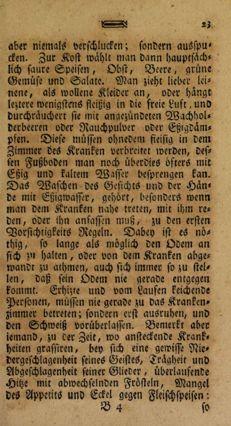aber niemals verfdjlucfcn; fonbern auSfpu* den. 3ur Äofl n>äf)lt man Dann bauptfäcb* lid) faure 0peifen, Dbfr, S3eere, grüne ©emüfe unD 0alate. $ftan jiebt lieber lei* nene, alö roollene ^leiDec an, oDcr bangt ledere tDenigftenä fleißig in Die freie Suft, unD bureprauebert fie mit angejünDeten <2Bad)boU Derbeeren oDer 9iauc&pulver oDer ©jjigDäm* pfen. ©iefe mü|]*en obneDent fteifig in Dem Simmer Deö ^ranfen verbreitet merDen, Def* fen gußboDen man noch übetDieä öfter* mit @:ßig unD Faltern ^Baffer befprengen Fan. ©a* ^ßafeben De* ©efid)t* unD Der »£)än* De mit <£ßign>affer, gebort, befonDer* roenn man Dem ÄranFen nabe treten, mit ibm re« Den, oDer tbn anfafim muß, ju Den erflen ^örft^tigfeitö Regeln, ©abep ifl e* nö* tbig, fo lange ai* möglich Den ODem art fiep ju halten, oDer von Dem ^ranFen abge« roanDt ju atbmcn, auch fid) immer fo *u fiel* len, Daß fein ODem nie geraDe entgegen Fomrnt. €t’bnte unD vom Saufen FcicbenDe 5>erfonen, mujfcn nie geraDe *u Da* ÄranFcn* Zimmer betreten; fonDern erji au*ruben, unD Den ©c&tvciß vorüberlajfen. 25emerft aber iemanD, ju Cer Seit, tvo anfledenDe ^ranF» beiten grafjtren, bep ficb eine gcmtjfe 9}ie* Dergefcblagenbeit feinet ©eifie*, '£rägbeit unD Slbgejc&lagenbeit feiner ©lieber, überlaufenDe mit abmecbfelnDen grofleln, Mangel De* Appetit* unD £del gegen gleifcbfpeifen: R3 4 fo