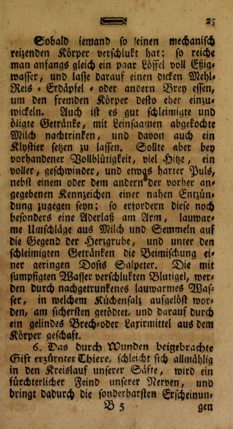 9% ©obalb temanb fo feinen mechanifch reijenDen Körper perfchluBt bat; fo reiche man anfangs gleich ein paar Sojfel Doll £§ig< mafiTer, unD iafie Darauf einen Dtcfcn SftebU £Heiö * StDäpfel * oDet ancern 35rep ej]en, um Den fremDen Körper Defto eher einzu* wicfeln. 2lud) ift e$ gut fcbleimigte unD oiigte ©etränfe, mit fcleinfaamen abgeB'ocbte ©Web naebtrinfen, unD Daoon auch ein Klpftier fepen ju iaf]en. 0oüte aber bep DorbanDener SßoüblütigBeit, Diel £i%e, ein Doller, gefd)tDinöcr, unD etwas harter *))uls, nebfl einem oDer Dem anDern*Der Dorheu an* gegebenen Kennzeichen einer naben (£ntjün* Dung jugegen fepn; fo erfordern Diefe noch befonDerS eine 2lDerla§ am 2lrm, lauwar' me Umfcbldge aus ST/ilcb unD 0emmeln auf Die ©egenD Der Herzgrube, unD unter Den fcbleimigten ©etränfen Die 33eimifcbung ei* nec geringen £)oftS 0alpeter. §)ie mit fumpftgten Gaffer Derfcbluften Klüngel, wer* Den Durch naebgetrunfenes lauwarmes effiaf* fer, in welchem Kücbenfalj aufgelöft wor* Den; am fidjerften getoDtet, unD Darauf Durch ein gelinDeS $8recb*oDer ^ayirmittel aus Dem Kbrper gefchaft. 6. JDao burd? ttfunDen beigebrad)te (Btft erzürntet tbiere, fd)leid)t fich allmabltg in Den Kreislauf unferer 0afre, wirD ein fürchterlicher geinD unferer Heroen, unö bringt DaDurch Die fcnDerbarflen grfcfceinun* $S 5 * gen