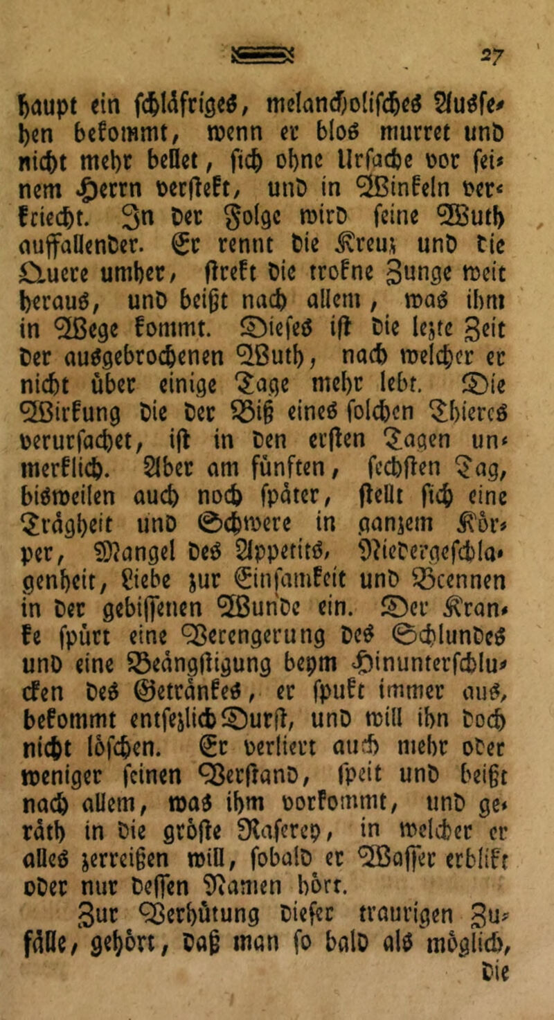 fcaupt ein fcblüfrigeS, meland)olifdje$ 2lu$fe* ben befommt, wenn ec bloS murret unb nicht mehr bellet, ftch ohne Urfache üor fei« nem #errn tocrfleft, unb in VSinfeln oer< friec&t. 3n Der golgc roirb feine ^H5utf> auffallenber. <£c rennt Die Üvrem unb Die D-uere umber, fireft Die trofne Sunge rocit heraus, unb beißt nach allem, m$ ihm in VSege fommt. SbiefeS ifl Die lejte Seit Der auSgebrodjenen V3utb, nach melier er nicht über einige Jage mehr lebt. $)ie V3irfung Die Der £3iß eines folchcn JhiercS Derurfachet, ifl in Den ci’flcn 'Jagen un< merflicp. 2lber am fünften, feehften Jag, bisweilen auch noch fpäter, jiellt fich eine Jrägbeit unb Schwere in ganjem ^6r* per, Mangel beS 2lppetitS, ^icDergefcbla» genbeit, Siebe jur ©nfamfeit unb trennen in Der gebifienen ‘Sßunbe ein. ©et* ^)ran* fe fpürt eine Verengerung DeS 0chlunDcS unb eine Söeängtfigung bepm ^inunterfchlu^ dfen DeS ©etränfeS, er fpuft immer aus, befommt entfejlichSDurft, unb will ihn Doch nicht lofdjen. (£t perliert aud) mehr ober weniger feinen Verfranb, fpeit unb beißt nach allem, was ihm porfommt, unb ge* ratb in Die gtofte fXaferep, in welcher er alles jerreißen will, fobalb er VSafier erbltft ober nur De(Ten Manien hört. 3ur Verhütung Diefec traurigen gu* fülle/ gehört, Daß man fo halb als möglich. Die