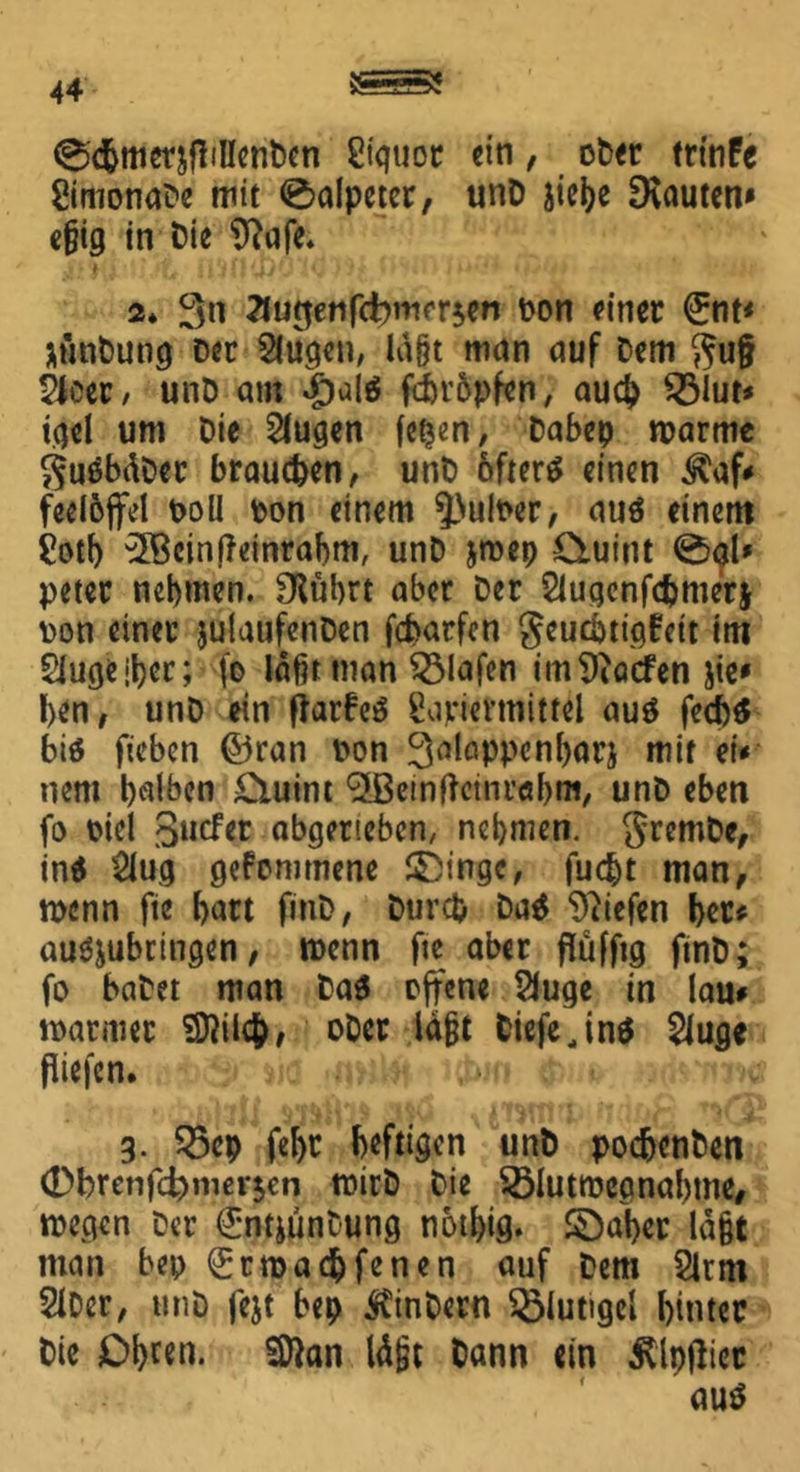 0<&merjfMenDen ßtcjuor ein, ober trinfe gimonaDe mit ®alpeter, unD stefec bauten» e§ig in t)ie Sftafe. 2* 3« ?lufjetifcbm<T$en Don einer 0it< äthtDutig Der Sltigen, lagt man auf Dem gu§ 2leer, unD am #als febropfen, auch ©lut* igel um Die klugen fe^en, Dabep roarme SuSbäDer braunen, unD öfters einen $af* feel&ffel DoU Don einem ^puloer, aus einem gotb '2ßein|?einrabm, unD jroep duint 0gl* peter nehmen. fRitbrt aber Der Slugcnfcbmerj Don einer julaufenDen febarfen geuebtigfott im 2lugejber; fo laßt man Olafen im Torfen Jie* ben, unD ein ftarbeS gajriermittel aus fed)S bis ficben ©ran Don 3alappcnl)arj mir et* nent b^ben £uiim <2Bemfictnr«bm, unD eben fo oicl Sncfer abgerteben, nehmen. gremDe, ins Slug gekommene ©ingc, fuebt man, wenn fte hart finD, Durch DaS liefen bet* ausjubrtngen, roenn fte aber flüfftg finD; fo baDet man DaS offene SJuge in lau* mariner 3flilc&, oDcr lagt tiefe,ins Slug* fltefcn. g. ©cp febr heftigen unD poc&cnDen 0brenfc^merjen roirD Die ©lutroegnabme, megen Der CrntjünCung notl)ig. ©aber lagt man bep <£tn>acbfenen auf Dem Slrnt 2lDcr, unD fejt bep Sintern ©lutigel hinter Die Obren* SSttan lä|jt Dann ein Älpflicc