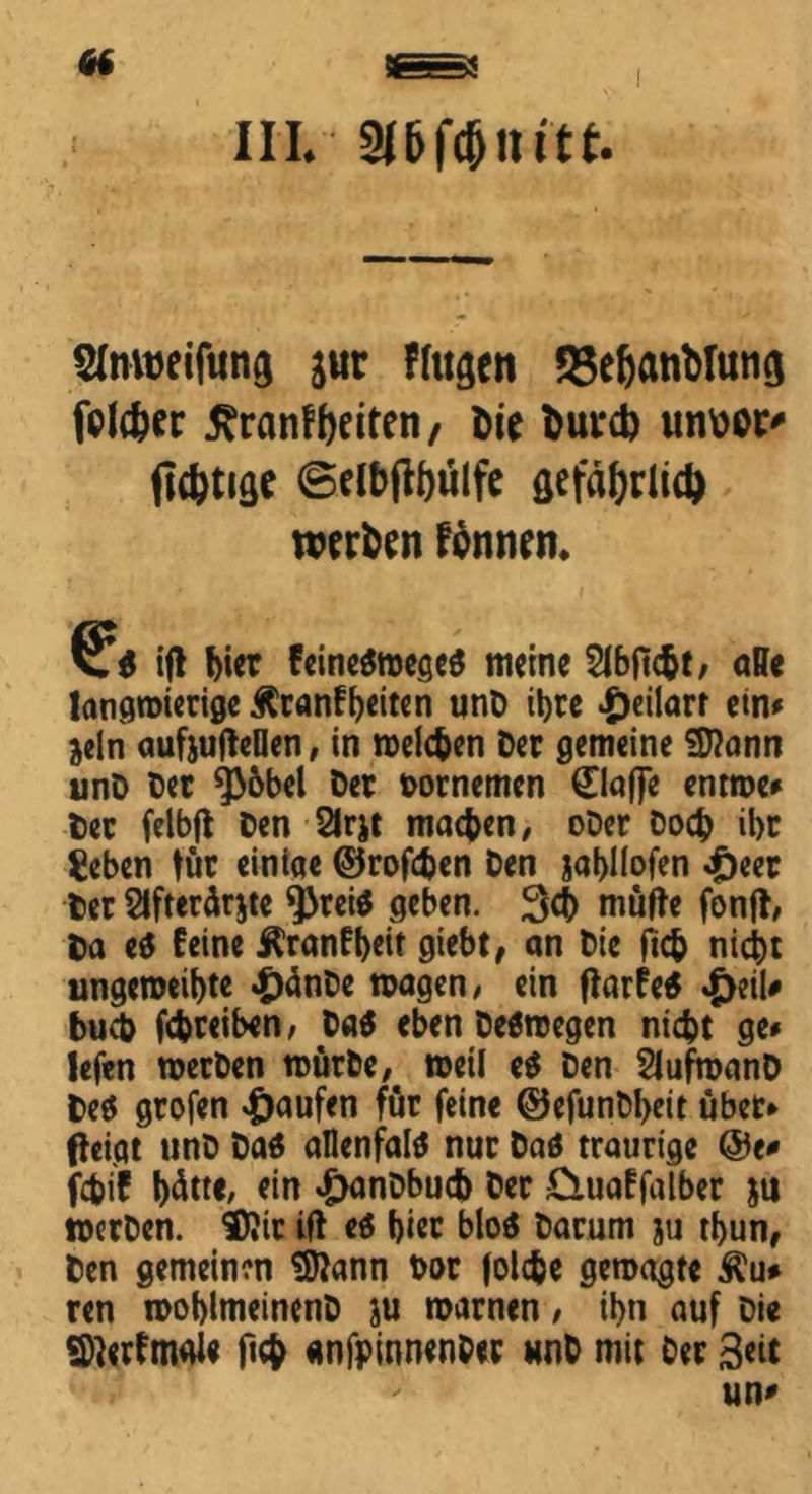 «t III. aftfönitt. Slnweifiwg jur fingen 58ef)«nMung fplcfeer £rcinff)eiten, Die bunb unüCC' nötige ©elbftfjulfe gefäfjrlid) werben fönnen. ifl !)ier feine$mege$ meine SIbficbt/ affe langwierige Äranffaiten unD ihre *£>eilarr ein# dein aufjufteflen, in welchen Der gemeine Sftann unD Der Q36bel Der Dornemen 0a|fe entme# Der felbft Den 2lrjt machen, oDer Doch ibr geben tür einige ©rofchen Den jabllofen <£>eer Der Stfterdrjte $rei$ geben. 3$ müfte fonff, Da et feine Äranfbeit giebt, an Die ftch nicht ungeroeibte £änDe wagen, ein ftarfe* £eil# buch fchreiben, Da$ eben Deswegen nicht ge# lefen werben würbe, meil e$ Den SIufmanD Des grofen Raufen für feine ©efunDbeit übet# fteigt unD Das allenfalS nur Das traurige @e* fchif hätte, *in «öanDbuch Der £iuaffalber ju merDen. DJit ifl es bi« bloS Darum ju tbun, Den gemeinen Sftann t>or folche gemagte Äu* ren moblmeinenD ju warnen / ibn auf Die Sfterfnwl* fich anfpinnenber unD mit Der 3«t un*