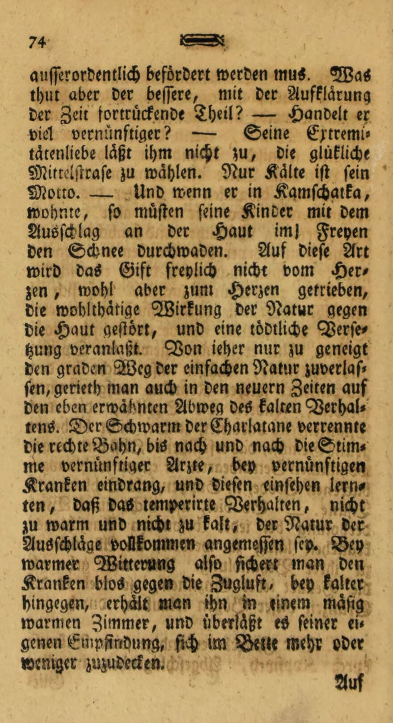 aufferorDentlich befördert roetDen tnu*. ®JBa* tl)ut aber Der beflere, mit Der Slufflätung Der Seit fortrücfenDe $beil? — 'SanDelt er Diel Dernünftiper? *— 0eine €?trettu' tätenliebe läßt ibm meßt $u, Die glüflicbe €CQirtclfrrafe ju noblen. 9?ur Äälte tft fein !D}otro. — UnD menn er in ivamfebatfa, wohnte, fo nmjlen feine hinter mit Dem Sluefälag an Der £aut im| grepen Den 0cbnce DurchroaDen. 2luf Diefe 2(rt wirb Da* @ift freplich nicht Dom fier* $en, tt>obi aber jum £ewn getrieben, Die roobltbäfige ^Birfung Der 9?atur gegen Die £)aut geftort, unD eine toDtliche 9$erfe# (jung Deranlaßt. 9ßon ieber nur ju geneigt Den graben 'SÖcgDer einfachen Statur juDerlaf* fen, geriet!) man auch in Den neuern Seiten auf Den eben ermähnten Slbtreg De* Palten QSerbaU ten*. £)cr0d)U>arm Der(Ebai’latane Derrennte Dierecbte^abn, biö nach unD nach Die0ttm* me bernünftigec Sirjte, bep Dernünftigen $ranfen einDrang, unD Diefen einfeben lern# ten, Daß Da* temperirte Verhalten* nicht *u warm unD nicht &u falt, Der Sftatur Der Sluöfcbläge Doflfommen angemejjen fcp. Söep warmer Witterung alfo fiebert man Den Äranfen blo* gegen Die Sugluft, bep faltet hingegen, erhält man ihn in finem mäfig warmen Simmer, unD überläßt e* feiner eü genen <£mpftnDung, ftch im mehr ober weniger }u$uDecfen. auf