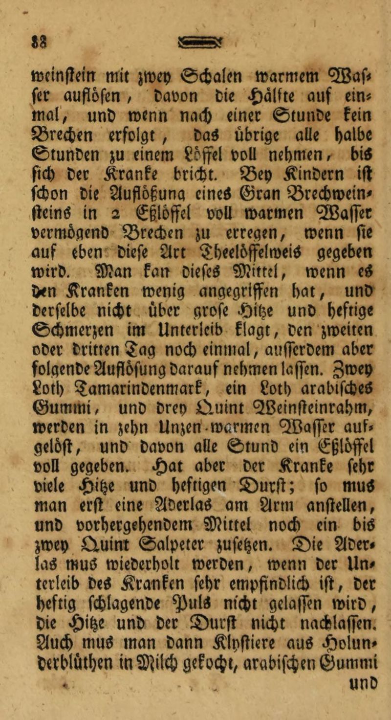 mcinfJein mit jmep 0cfcalen marmem fer auflofen / Daoon Die £älfte auf ein« mal, unD roenn nad) «inet 0tunDe fein frechen erfolgt, Da$ übrige alle halbe 0tunDen ju einem £6ffel poll nehmen, bi« fid) Cer Äranfe bricht. 23ep jtinDern ift fchon Cie 21uflo§una eine$ ©ran Q3recbmein' ffeinö in 2 <£§loffel poü marmen taflet DcrmbgenD frechen ju erregen, tnenn ft* auf eben biefe 2lrt $heeloffelroei$ gegeben mtrD. !0?an fan Diefeä Mittel, roenn e$ Den Traufen roenig angegriffen hat, unD berfelbe nicht über grofe .ftihe unD heftig« 0<hmerjen im Unterleib flagt, Den jroeiten ober Dritten $ag noch einmal, aufferbem aber folgenDe 2luflofung Darauf nehmen Kiffen. 3roep £otl) ^amarinDenmarB, ein £otb arabifebe* ©ummt, unD Drep Ciuint ^Beinflcinrahm, »erben in jebn Unjen roarmen Raffer auf* geloff, unD Daoon alle 0tunb ein Eßlöffel pofl gegeben. £at aber Der $ranfe fehr Diele £ilje unD heftigen £)urff; fo mu$ man erff eine 2lDerla$ am 2lrtu anffellen, unD oorhergehenDem Mittel noch ein bitf jroep £iuint 0alpetcr jufefcen. £)ie 2lDer* la$ muö mieDerholt merDen, menn Der Un* terleib Deä ilranBcn fehr cmpftnDlicb iff, Der heftig fchlagenDe ^3uli ntcht gelaffen mirD, Die #ihe unD Der ©utff nicht nacfelaffen. 2luch mu$ man Dann ^Ipftiere auö #olun* Derblüthtn mSftilch geBoc^t, argbifchen ©ummt unD