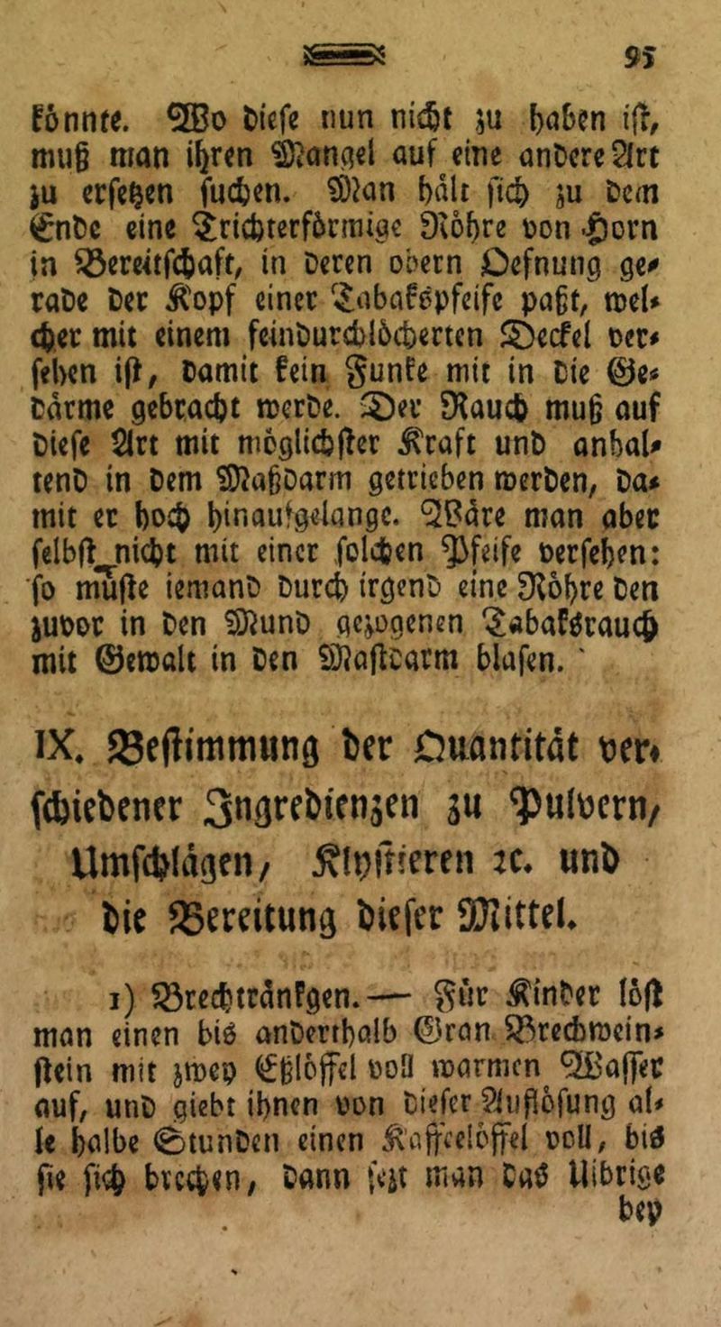 konnte. 5Bo tiefe nun nidjt $u ^aBcn ijt, muß man ihren Mangel auf eine anDcreSlrt ju erfefcen fußen. SDtan halt ftß ju Dem £nDc eine Trißterfbrmige Dcobre t>on .§orn in Sßereetfßaft, in Deren obern Defnung ge* rate Der Kopf einer Tabakpfeife paßt, mel* ßer mit einem feinburßlbcterten ©ecfel m* feben i|f, Damit fein gunfe mit in Die ©e* Darme gebracht rcerDe. 3)er ERauc& muß auf Diefe $lrt mit moglicbfDer Kraft unD anbal* tenD tn Dem SftaßDarm getrieben roerDen, Da* mit et boß binaufgelangc. ^tfäre man aber felbft^nißt mit einer folgen pfeife oerfeben: fo mutfe iemanD Durch trgenD eine 3^6l>re Den jutor in Den SftunD gezogenen Tabakrauß mit ©eroalt in Den Sftaftcarm blafen. * IX. ©eflimmunfl feer Quantität wr* ftbiebener 3*WelHen$en 3« ‘putomv ilmfßlägeti/ öftreren :<:♦ unl> fcit JBemtun^ tiefer SJiitteL i) $3reßtränPgen.— gur hinter fofl man einen biö anDertbalb ©ran $23recbröein> jiein mit jmep Eßlöffel poü marmen ^Bafler auf, unD giebt ihnen uon Diefer Slußbfung aU ie halbe ^btunDen einen Kaffeelöffel roll, btä fie ftß büßen, Dann feit man DaS Uibrige