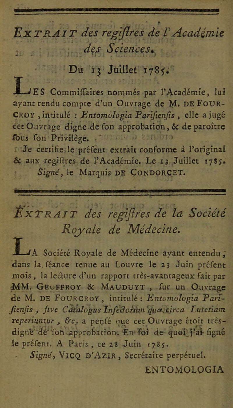 Extrait des regijlres de VAcadimie • , des Sciences, Du ij Julllet 1785^. T J—^ES CommifTaires nommes par l’Academie, lui ayanc rendu compte d’un Ouvrage de M. DE Four- Croy jincitule : JHntomologia Parifienjis , elle a juge cet Ouvrage digne de fon approbation, de paroltrc ft)us fon Privilege. •' • >- i: i > I Je certlfiejle prcfent extrait conforme a l’original &c aiix regiftres de TAcademie. Le i.j Juillec 1785. SignS, le Marquis de CondorCET. ixTRAiT des regijlres de la Societi Koyale de Medecine. I-iA Societe Royale de Medecine ayant entendu dans la, feance tenue au Louvre le 23 Juin prefent mois, la leckure d’un rapport tres-avantageux fait par jMM. GeuFFROY & MaUDUYT , fur un Ouvrage de M. DE Fourcroy, incitule: JHntomologia Pan- fienjls , jive Cdtiilogus InfecloMm '^uaSsirca Lutetiam, reperiuntur , &Cj a peijfe ijue cet Ouvrage etoit trcs- dignfe'de“ron-,approbatTon'.'Err foi de quol le prefent. A Paris , ce 28 Juin cyBj. Signe, ViCQ D'Azir , Secretaire perpetuel. ENTOMOLOGIA