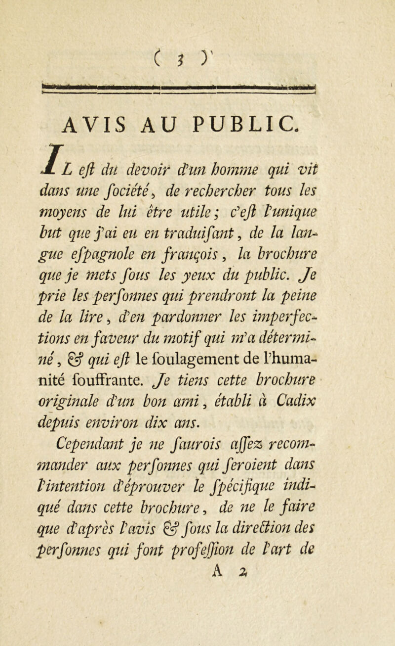 éimméM AVIS AU PUBLIC. Il eft du devoir d'un homme qui vil dans une fociété> de rechercher tous les moyens de lui être utile; c'eft l'unique but que j'ai eu en traduisant, de la lan- gue efpagnole en français , la brochure que je mets fous les yeux du public. Je prie les perfonnes qui prendront la peine de la lire 5 d'en pardonner les imperfec- tions en faveur du motif qui m'a détermi- né , & qui eft le foulagement de l’huma- nité fouffrante. Je tiens cette brochure originale d'un bon ami, établi à Cadix depuis environ dix ans. Cependant je ne faurois ajfez recom- mander aux perfonnes qui fer oient dans l'intention d'éprouver le Spécifique indi- qué dans cette brochure, de ne le faire que d'après l'avis & fous la direction des perfonnes qui font profejfton de l'art de A z