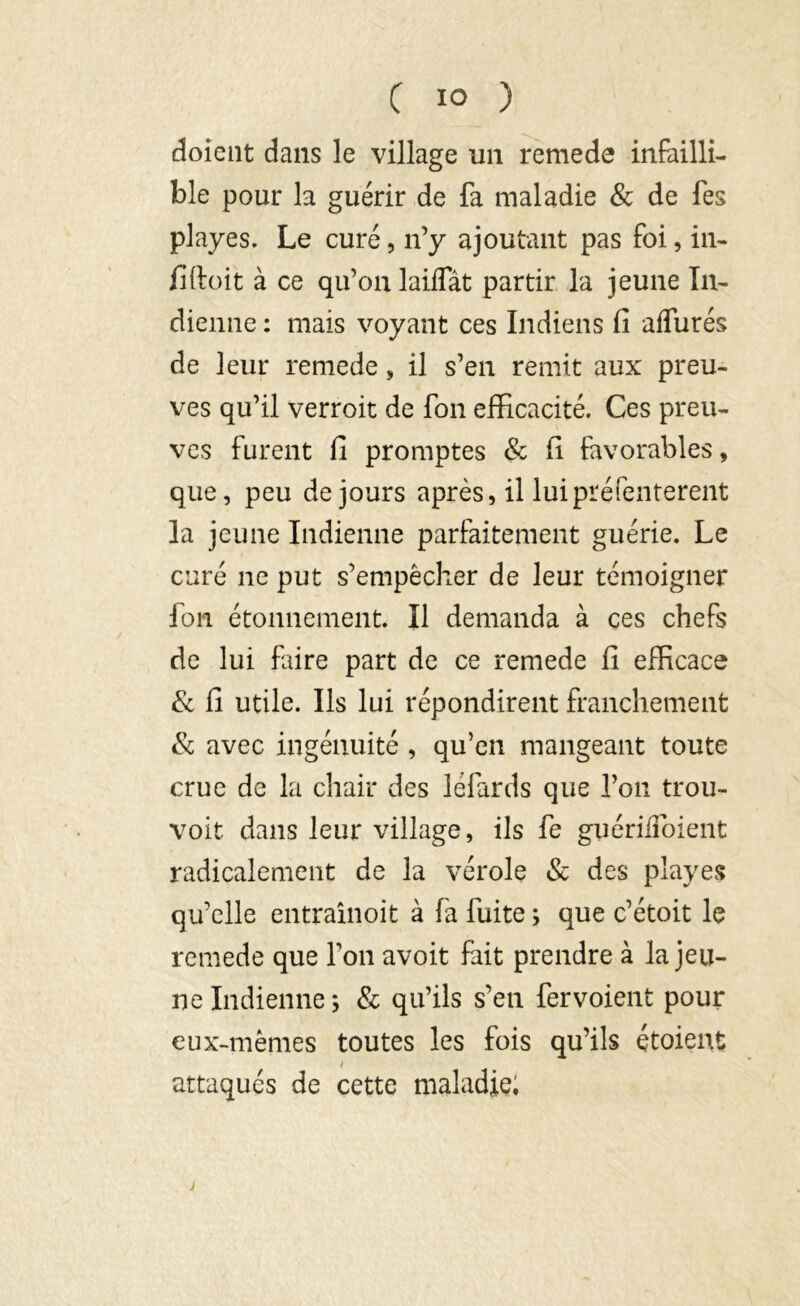 doient dans le village un remede infailli- ble pour la guérir de fa maladie & de Tes playes. Le curé, n’y ajoutant pas foi, in- fiftoit à ce qu’on laiffât partir la jeune In- dienne : mais voyant ces Indiens fi affurés de leur remede, il s’en remit aux preu- ves qu’il verroit de fon efficacité. Ces preu- ves furent fi promptes & fi favorables, que, peu de jours après, il lui préfenterent la jeune Indienne parfaitement guérie. Le curé ne put s’empêcher de leur témoigner fou étonnement. Il demanda à ces chefs de lui faire part de ce remede fi efficace & fi utile. Ils lui répondirent franchement 8c avec ingénuité , qu’en mangeant toute crue de la chair des léfards que l’on trou- voit dans leur village, ils fe guériiibient radicalement de la vérole & des playes qu’elle entraînoit à fa fuite ; que c’étoit le remede que l’on avoit fait prendre à la jeu- ne Indienne ; & qu’ils s’en fer voient pour eux-mêmes toutes les fois qu’ils étoient / attaqués de cette maladie; >