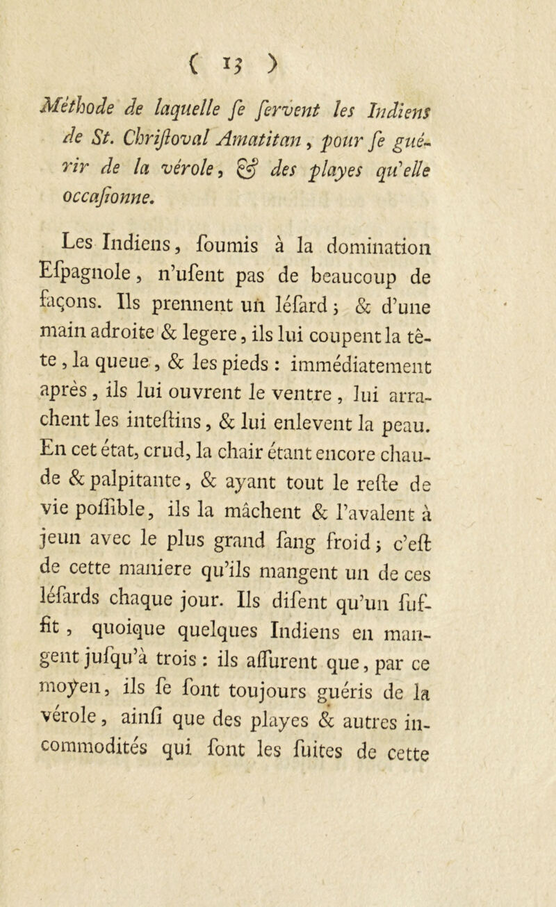 ( > Méthode de laquelle fe fervent les Indiens de St. Chrijloval Amatitan, pour fe gué- rir de la vérole, & des play es qu'elle occafionne. Les Indiens, fournis à la domination Efpagnole, n’ufent pas de beaucoup de façons. Ils prennent uii léfard ; & d’une main adroite & legere, ils lui coupent la tê- te , la queue , & les pieds : immédiatement après , ils lui ouvrent le ventre , lui arra- chent les inteftins, & lui enlevent la peau. En cet état, crud, la chair étant encore chau- de & palpitante, & ayant tout le relie de vie poilible, ils la mâchent & l’avalent à jeun avec le plus grand fang froid; c’eft de cette maniéré qu’ils mangent un de ces lefards chaque jour. Ils difent qu’un fuf- fit , quoique quelques Indiens en man- gent jufqu’à trois : ils alfurent que, par ce moyen, ils fe font toujours guéris de la verole, ainfi que des playes & autres in- commodités qui font les fuites de cette