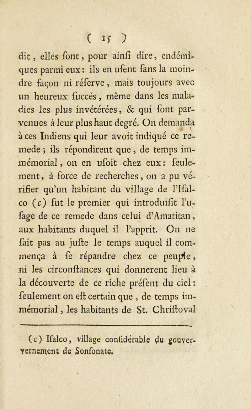 dit, elles font, pour ainfi dire, endémi- ques parmi eux: ils en ufent fans la moin- dre façon ni réferve, mais toujours avec un heureux fuccès, même dans les mala- dies les plus invétérées, & qui font par- venues à leur plus haut degré. On demanda à ces Indiens qui leur avoit indiqué ce re- mede ; ils répondirent que, de temps im- mémorial, on en ufoit chez eux : feule- ment , à force de recherches, on a pu vé- rifier qu’un habitant du village de l’Ifal- co (c) fut le premier qui introduisit l’u- fage de ce remede dans celui d’Amatitan, aux habitants duquel il l’apprit. On 11e fait pas au jufte le temps auquel il com- mença à fe répandre chez ce peuple, ni les circonftances qui donnèrent lieu à la découverte de ce riche préfent du ciel : feulement on eft certain que , de temps im- mémorial , les habitants de St. Chrilloval (c) Ifalco, village confidérable çlu gouver- yernemcnt de Sonfonate.