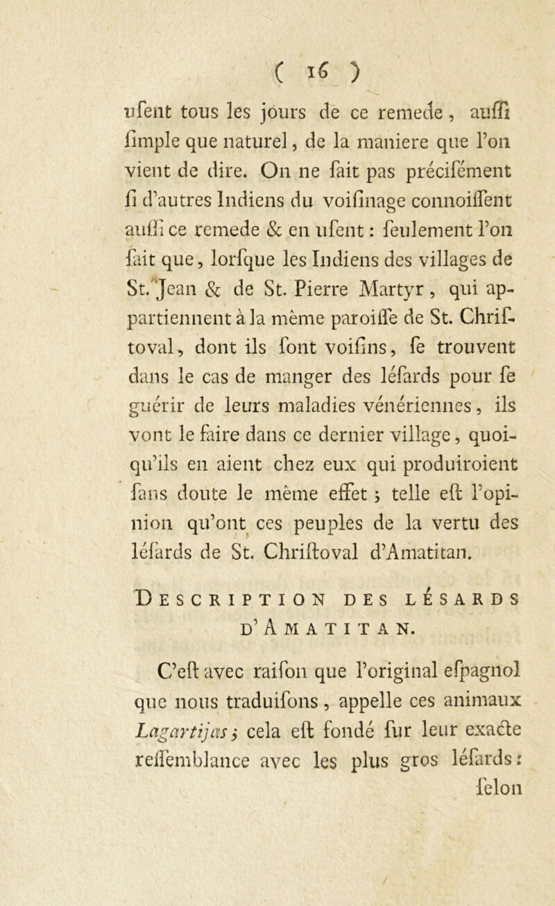 ufent tous les jours de ce remette , auffî fimple que naturel, de la maniéré que l’on vient de dire. On ne fait pas précifément fi d’autres Indiens du voifinage connoiflent auffi ce remede & en ufent : feulement fou fait que, lorfque les Indiens des villages de St.'Jean & de St. Pierre Martyr , qui ap- partiennent à la même paroiffe de St. Chrif- toval, dont ils font voifins, fe trouvent dans le cas de manger des léfards pour fe guérir de leurs maladies vénériennes, ils vont le faire dans ce dernier village, quoi- qu'ils en aient chez eux qui produiroient fans doute le même effet ; telle eft l’opi- nion qu’ont ces peuples de la vertu des léfards de St. Chriftoval d’Amatitan. Description des lésards d’Amatita n. C’eft avec raifon que l’original efpagnol que nous traduifons, appelle ces animaux Lagartijas> cela eft fondé fur leur exacte refîèmblance avec les plus gros léfards: félon