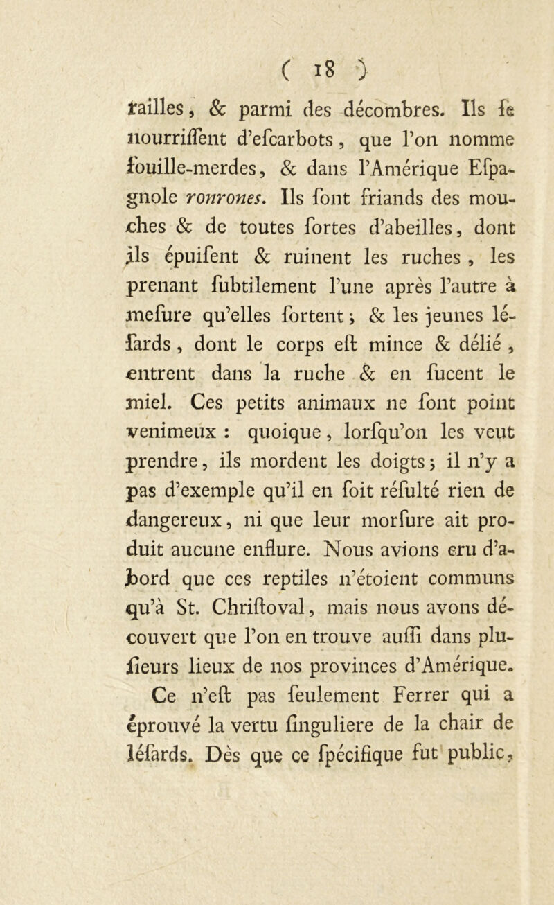 tailles, & parmi des décombres. Ils fe nourriffent d’efcarbots, que l’on nomme fouille-merdes, & dans l’Amérique Efpa- gnole ronrones. Ils font friands des mou- ches & de toutes fortes d’abeilles, dont ils épuifent & ruinent les ruches , les prenant fubtilement l’une après l’autre à mefure qu’elles fortent ; & les jeunes lé- fards , dont le corps eft mince & délié , entrent dans la ruche & en fucent le miel. Ces petits animaux ne font point venimeux : quoique, lorfqu’on les veut prendre, ils mordent les doigts ; il n’y a pas d’exemple qu’il en foit réfulté rien de dangereux, ni que leur morfure ait pro- duit aucune enflure. Nous avions cru d’a- jbord que ces reptiles n’étoient communs qu’à St. Chriftoval, mais nous avons dé- couvert que l’on en trouve auffi dans plu- sieurs lieux de nos provinces d’Amérique. Ce n’eft pas feulement Ferrer qui a éprouvé la vertu finguliere de la chair de léfards. Dès que ce fpécifique fut public?