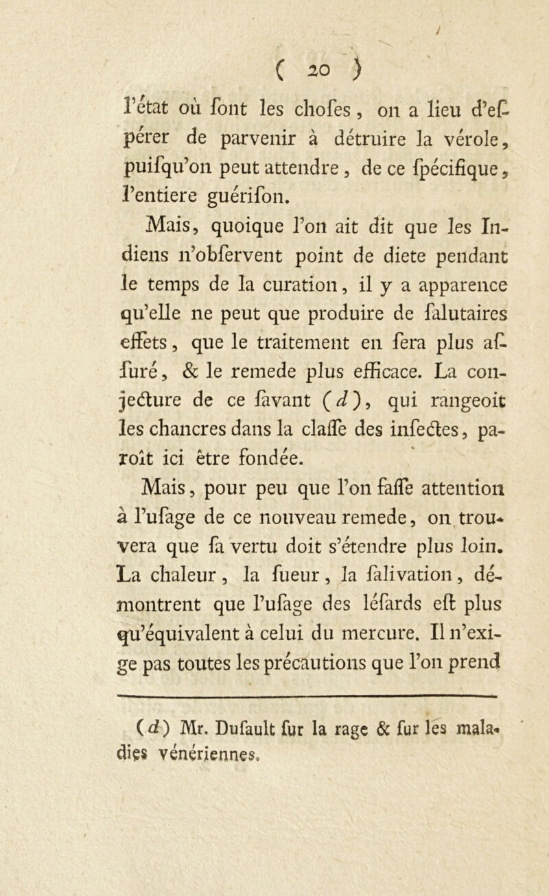 l’état où font les chofes, on a lieu d’ef pérer de parvenir à détruire la vérole, puifqu’on peut attendre, de ce fpécifique, Fentiere guérifon. Mais, quoique l’oit ait dit que les In- diens n’obfervent point de diete pendant le temps de la curation, il y a apparence qu’elle ne peut que produire de falutaires effets, que le traitement en fera plus af. furé, & le remede plus efficace. La con- jecture de ce lavant ( d ), qui rangeoit les chancres dans la claffe des infe&es, pa- roit ici être fondée. Mais, pour peu que l’on faffe attention à l’ufage de ce nouveau remede, on trou- vera que fa vertu doit s’étendre plus loin. La chaleur, la fueur, la falivation, dé- montrent que l’ufage des léfards eft plus qu’équivalent à celui du mercure. Il n’exi- ge pas toutes les précautions que l’on prend (d) Mr. Dufault fur la rage & fur les mala- dies vénériennes.