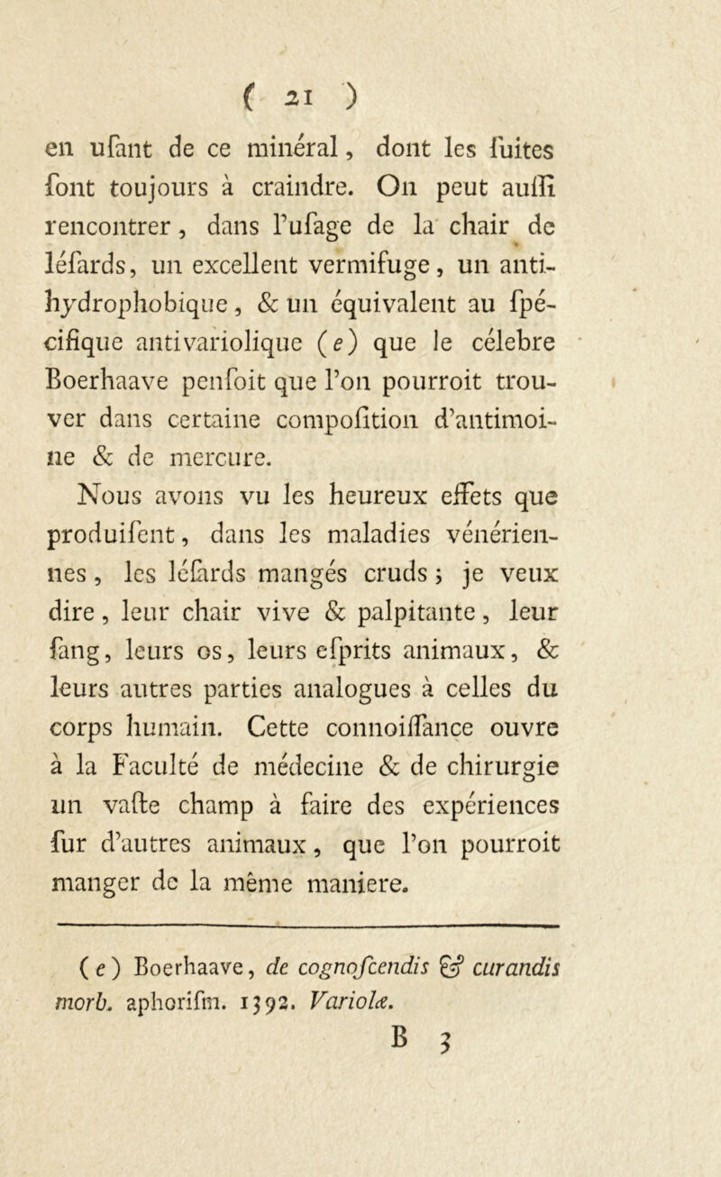 en uTant de ce minéral, dont les fuites font toujours à craindre. On peut auffi rencontrer, dans fufage de la chair de » léfards, un excellent vermifuge, un anti- hydrophobique, & un équivalent au fpé- cifique antivariolique (e) que le célébré Boerhaave peu Toit que l’on pourroit trou- ver dans certaine compofition d’antimoi- ne & de mercure. Nous avons vu les heureux effets que produifent, dans les maladies vénérien- nes , les léfards mangés cruds ; je veux dire, leur chair vive & palpitante, leur fang, leurs os, leurs efprits animaux, & leurs autres parties analogues à celles du corps humain. Cette connoiflançe ouvre à la Faculté de médecine & de chirurgie un vafte champ à faire des expériences fur d’autres animaux, que l’on pourroit manger de la même maniéré. (e) Boerhaave, de cogrtofcendis curandis morb. aphorifm. 1392. Vciriolœ. B ?