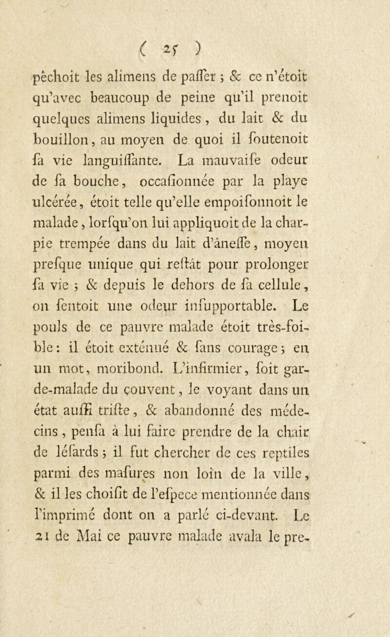 ( ) pèchoit les alimens de paffer ; & ce n’étoit qu’avec beaucoup de peine qu’il prenoit quelques alimens liquides , du lait & du bouillon, au moyen de quoi il foutenoit fa vie languilfante. La mauvaife odeur de fa bouche, occasionnée par la playe ulcérée, étoit telle qu’elle empoifonnoit le malade, lorfqu’on lui appliquoit de la char- pie trempée dans du lait d’ânelfe, moyen prefque unique qui reliât pour prolonger fa vie ; & depuis le dehors de fa cellule, on fentoit une odeur infupportable. Le pouls de ce pauvre malade étoit très-foi- ble : il étoit exténué & fans courage ; en un mot, moribond. L’infirmier, foit gar- de-malade du couvent, le voyant dans un état auffi trille, & abandonné des méde- cins , penfa à lui faire prendre de la chair de léfards ; il fut chercher de ces reptiles parmi des mafures non loin de la ville, & il les choifit de l’efpece mentionnée dans l’imprimé dont on a parlé ci-devant. Le 21 de Mai ce pauvre malade avala le pre-