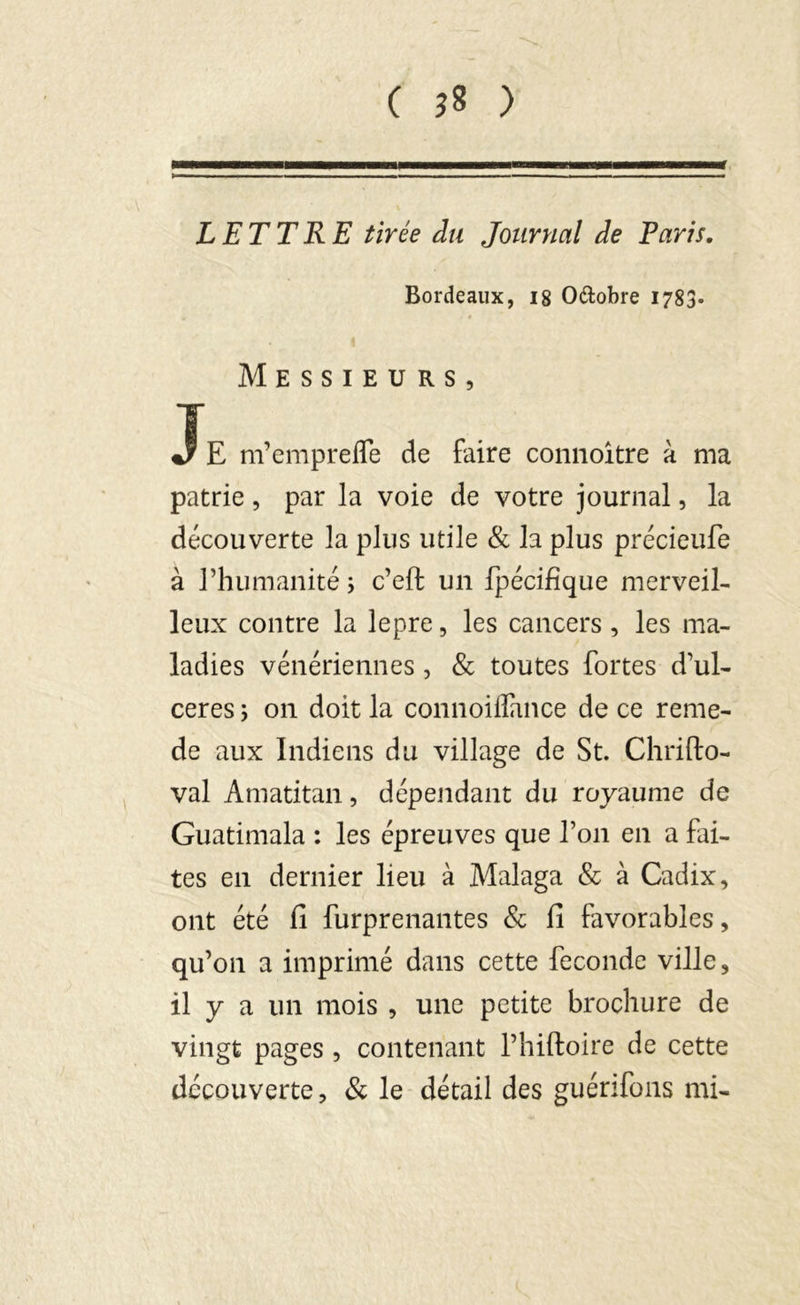 LETTRE tirée du Journal de Paris. Bordeaux, 18 O&obre 1783. . « Messieurs, JE m’emprefle de faire connoître à ma patrie, par la voie de votre journal, la découverte la plus utile & la plus précieufe à l’humanité i c’effc un fpécifïque merveil- leux contre la lepre, les cancers , les ma- ladies vénériennes , & toutes fortes d’ul- ceres ; on doit la connoiflance de ce renie- de aux Indiens du village de St. Chrifto- val Amatitan, dépendant du royaume de Guatimala : les épreuves que l’on en a fai- tes en dernier lieu à Malaga & à Cadix, ont été fi furprenantes & fi favorables, qu’on a imprimé dans cette fécondé ville, il y a un mois , une petite brochure de vingt pages, contenant l’hiftoire de cette découverte, & le détail des guérifons mi-