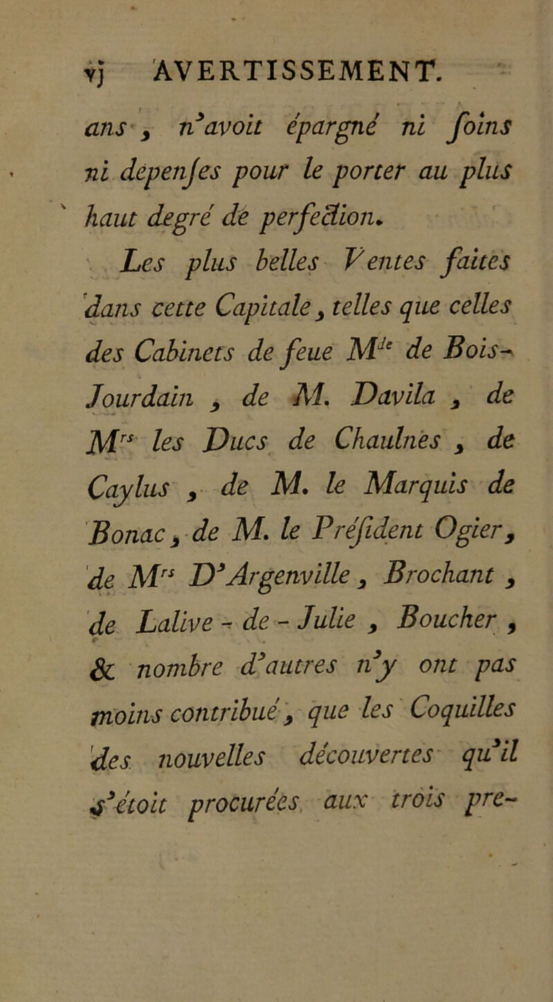 ans y n avoit épargné ni foins ni depejijes pour le porter au plus haut degré de perfection* Les plus belles Ventes faites dans cette Capitale y telles que celles des Cabinets de feue Mde de Bois- Jourdain y de Al. Davila y de Mrs les Ducs de Chaulnes 9 de Caylus y de M. le Marquis de Borne y de M. le Préfident Ogier, de Mrs D’Argenville 3 Brochant y de Lalive -de - Julie 9 Boucher , Si nombre d’autres n’y ont pas moins contribué 9 que les Coquilles 'des nouvelles découvertes quil f étoit procurées aux trois pre-