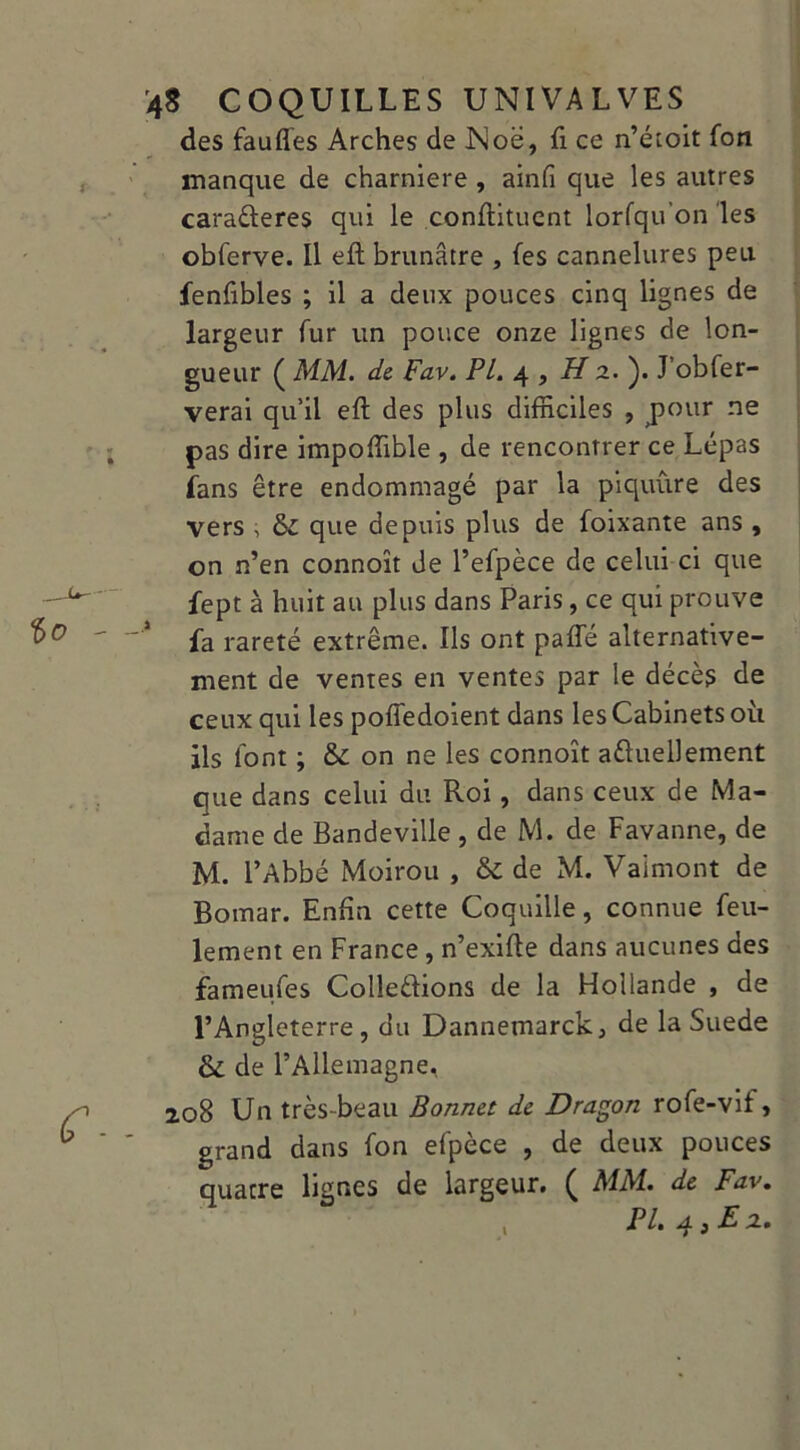 des fauflës Arches de JSioë, fi ce n’étoit fon manque de charnière , ainfi que les autres caraéteres qui le confiituent lorfqu’on les obferve. Il eft brunâtre , fes cannelures peu fenfibles ; il a deux pouces cinq lignes de largeur fur un pouce onze lignes de lon- gueur ( MM. de Fav. PL. 4 , Hz.'). J’obfer- verai qu’il eft des plus difficiles , pour ne pas dire impoffible , de rencontrer ce Lépas fans être endommagé par la piquure des vers , 6c que depuis plus de foixante ans , on n’en connoît de l’efpèce de celui ci que fept à huit au plus dans Paris, ce qui prouve fa rareté extrême. Ils ont paffié alternative- ment de ventes en ventes par le décès de ceux qui les poffedoient dans les Cabinets où ils font ; 6c on ne les connoît aftuelJement que dans celui du Roi, dans ceux de Ma- dame de Bandeville , de M. de Favanne, de M. l’Abbé Moirou , & de M. Vaimont de Bomar. Enfin cette Coquille, connue feu- lement en France , n’exifte dans aucunes des fameufes Collerions de la Hollande , de l’Angleterre, du Dannemarck, de la Suede 6c de l’Allemagne, 208 Un très-beau Bonnet de Dragon rofe-vif, grand dans fon efpèce , de deux pouces quatre lignes de largeur. ( MM. de Fav. PL. 43 £ z.
