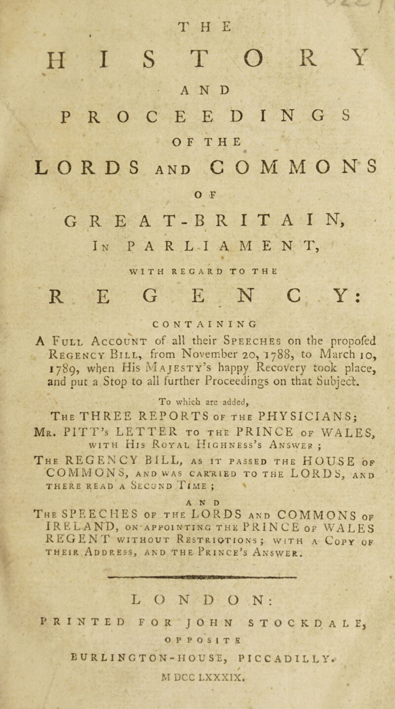 THE H I S T O R Y • AND i PROCEEDINGS O F T H E « ■* LORDS and COMMONS O F GREAT-BRITAIN, » * In PARLIAMENT, / WITH REGARD TO THE REGENCY: CONTAINING A Full Account of all their Speeches on the propofed Regency Bill, from November 20, 1788, to March 10, 1789, when His Majesty’s happy Recovery took place, and put a Stop to all further Proceedings on that Subject. To which arc added, The THREE REPORTS of the PHYSICIANS; Mr. PITT’s LETTER to the PRINCE of WALES, with His Royal Highness’s Answer ; The REGENCY BILL, as it passed the HOUSE of COMMONS, AND WAS CARRIED TO THE LORDS, AND THERE READ A SeCCJND TlME ; ' AND The SPEECHES of the LORDS and COMMONS of IRP.LAND, on appointing the PRIN CE of WALES REGENT without Restriqtions ; with a Copy of their Address, and the Prince’s Answer. LONDON: PRINTED FOR JOHN STOCKDALE, opposite BURLINGTON-II OUSE, PICCADILLY. / M DCC LXXXIX.