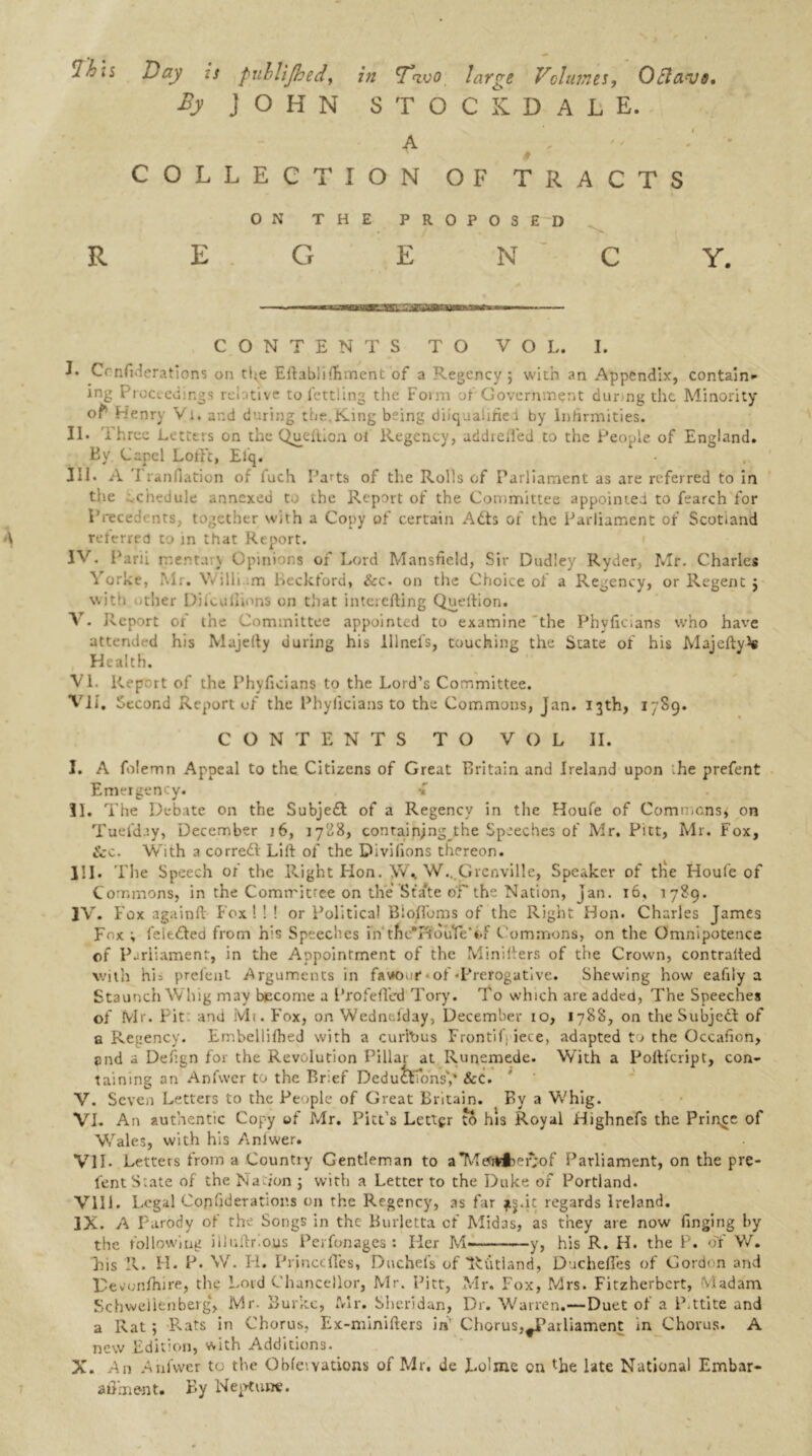 in ihis Day is fullijhed, in tT’<zvo large Volumes, Octavo. By JOHN STOCKDALE. A # COLLECTION OF TRACTS R E ON THE PROPOSED G E N Y. CONTENTS TO VOL. I. J. Confederations on the Eftablifiiment of a Regency; with an Appendix, contain- ing Proceedings relative to fettling the Form of Government durmg die Minority of* Henry Vi. and during the.King being disqualified by Infirmities. II. Three Letters on the Queftion ol Regency, addieiied to the People of England. By. Capel Loft't, Efq. III. A T ranfiation of fuch Parts of the Rolls of Parliament as are referred to in the .chedule annexed t.. the Report of the Committee appointed to fearch for Pnecedt nts, together with a Copy of certain Ads of the Parliament of Scotland A referred to in that Report. IV. Parii mertai\ Opinions of Lord Mansfield, Sir Dudley Ryder, Mr. Charles Yorke, Mr. Willi .m Beckford, &c. on the Choice of a Regency, or Regent ; with other Difoul!inns on that interefting Queftion. V. Report of the Committee appointed to examine the Phyficlans who have attended his Majefty during his lllnel’s, touching the State of his Majefty Health. VI. Rep rt of the Phyficians to the Lord’s Committee. VII. Second Report of the Phyficians to the Commons, Jan. 13th, 1789. CONTENTS TO VOL II. I. A folemn Appeal to the Citizens of Great Britain and Ireland upon -he prefent Emergency. { II. The Debate on the Subjed of a Regency in the Houfe of Commons; on Tuefday, December 16, 1728, containing^! he Speeches of Mr. Pitt, Mr. Fox, &c. With a corred Lift of the Divilions thereon. HI. The Speech of the Right Hon. \V\ W...Grenville, Speaker of the Houfe of Commons, in the Committee on the Stake of the Nation, jan. 16, 1789. IV. Fox againft Fox ! ! ! or Political Blo/Toms of the Right Hon. Charles James Fox ; leleded from his Speeches i'n'tncT?ouYe*t.f Commons, on the Omnipotence of Parliament, in the Appointment of the Minifters of the Crown, contralted with hi: prelent Arguments in fa\*oor • of -Prerogative. Shewing how eafiiy a Staunch Whig may become a Profefled Tory. To which are added, The Speeches of Mr. Pit: and Mi. Fox, on Wednesday, December 10, 1788, on the Subjed of e Regency. Embellilhed with a curious Frontifi iece, adapted to the Occafion, end a Defign for the Revolution Pillar at Runemede. With a Poftfcript, con- taining an Anfwer to the Brief Deductions',* &c. V. Scveii Letters to the People of Great Britain. By a Whig. VI. An authentic Copy of Mr. Pitt’s Letter to his Royal Highnefs the Prince of Wales, with his Anlwer. VII. Letters from a Country Gentleman to a*Mewf)ef;of Parliament, on the pre- fent S:ate of the Nation ; with a Letter to the Duke of Portland. VIII. Legal Copfiderations on the Regency, as far fj.ic regards Ireland. IX. A Parody of the Songs in the Burletta of Midas, as they are now finging by the following illuftr'.ous Perfonages : Her M y, his R. H. the P. oY V/. his R. H. P. W. H. Prince lies, Duchefs of Jutland, Duchefles of Gordon and r evonfhire, the Lord Chancellor, Mr. Pitt, Mr. Fox, Mrs. Fitzherbcrt, Madam Schwelienberg‘> Mr. Burke, Mr. Sheridan, Dr. Warren.—Duet of a P.ttite and a Rat; Rats in Chorus, Ex-minifters in' Chorus,^Parliament in Chorus. A new Edition, with Additions. X. An Anfwer to the Obleivations of Mr. de Lolme on the late National Embar- affment. By Neotunt.