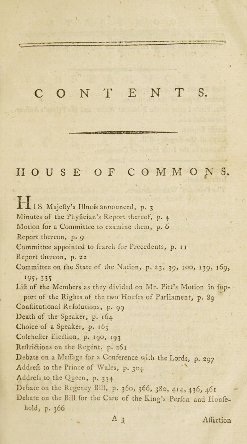 t • * # CONTENTS. HOUSE OF COMMONS. TIT ' ' X X I S Majefty’s Illneis announced, p. 3 Minutes of the Phyfician’s Report thereof, p. 4 -s. Motion for a Committee to examine them, p. 6 Report thereon, p. 9 Committee appointed to fearch for Precedents, p. 11 Report thereon, p. 22 Committee on the State of the Nation, p. 23, 39, 100, 139, 169, *95> 335 Lift of the Members as they divided on Mr. Pitt’s Motion in fup- port of the Rights of the two Houles of Parliament, p. 89 Conilitutional Refolutions, p. 99 Death of the Speaker, p. 164 Choice of a Speaker, p. 165 Colchelter Eiettion, p. 190, 193 Reftridtions on the Regent, p. 261 Debate on a MelTage for a Conference with the Lords, p. 297 Addrefs to the Prince of Wales, p. 304 Addrefs to the Queen, p. 334 Debate on the Regency Bill, p. 360, 366, 380, 414, 436, 461 Debate on the Bill for the Care of the King’s Perlbn and Houfe- hold, p. 366 A 3. Ailertion