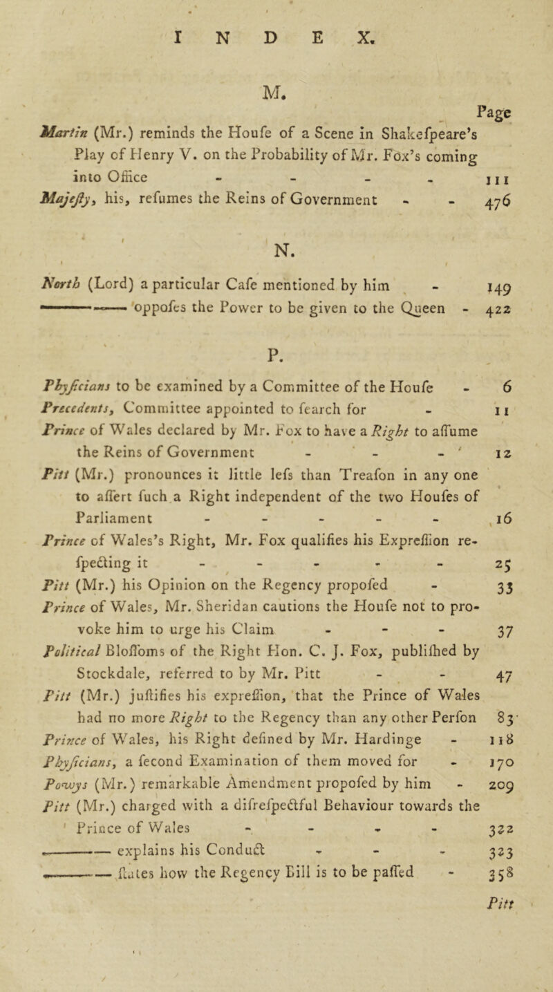 / INDEX. M. Page Martin (Mr.) reminds the Houfe of a Scene in Shakefpeare’s Play of Henry V. on the Probability of Mr. Fox’s coming into Office - - - . j i j Majcfty> his, refumes the Reins of Government - - 476 * 1 1 < N. 1 ■ * 1 North (Lord) a particular Cafe mentioned by him - 149 oppofes the Power to be given to the Queen - 422 % P. Phyjicians to be examined by a Committee of the Houfe - 6 Precedents f Committee appointed to ftarch for - 11 Prince of Wales declared by Mr. Fox to have a Right to affume the Reins of Government - - - ' 12 Pitt (Mr.) pronounces it little lefs than Treafon in any one * to aflert fuch a Right independent of the two Houfes of Parliament - 16 Prince of Wales’s Right, Mr. Fox qualifies his Expreffion re- fpe&ing it - 25 Pitt (Mr.) his Opinion on the Regency propofed - 33 1 Prince of Wales, Mr. Sheridan cautions the Houfe not to pro- voke him to urge his Claim 37 Political BlofToms of the Right Hon. C. J. Fox, publilhed by Stockdale, referred to by Mr. Pitt 47 Pitt (Mr.) juftifies his expreffion, that the Prince of Wales had no more Right to the Regency than any other Perfon 83' Prince of Wales, his Right defined by Mr. Hardinge - 118 Phyjicians, a fecond Examination of them moved for - 170 po<wys (Mr.) remarkable Amendment propofed by him - 209 Pitt (Mr.) charged with a difrelpe&ful Behaviour towards the Prince of Wales - - 322 — explains his Conduct - - 323 — Hales how the Regency Bill is to be paffid - 358 « 1 / Pitt