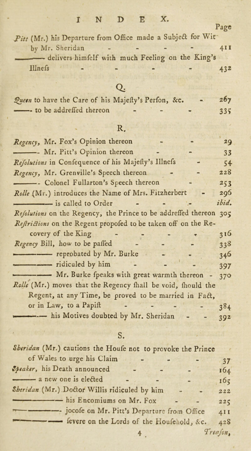 Page J?itt (Mr.) his Departure from Office made a Subjed for Wit by Mr. Sheridan - - - - 411 ■ — delivers himfelf with much Feeling on the King’s Illnefs - - - - 432 % Q, Quetn to have the Care of his Majelty’s Perfon, &c. - to be addreffed thereon 267 33? R. 1 Regency, Mr. Fox’s Opinion thereon 29 . Mr. Pitt’s Opinion thereon 33 Refolutions in Confequence of his Majefty’s Illnefs - 54 Regency, Mr. Grenville’s Speech thereon - - 228 Colonel Fullarton’s Speech thereon - 253 Rclle (Mr.) introduces the Name of Mrs. Fitzherbert - 296 ■ - —— is called to Order - ibid, Refolutions on the Regency, the Prince to be addreffed thereon 303 Reflridions on the Regent propofed to be taken off on the Re- covery of the King - - - T 316 Regency Bill, how to be paffed - - - 338 - reprobated by Mr. Burke - - 346 ridiculed by him - 397 - Mr. Burke fpeaks with great warmth thereon - 370 Rolle (Mr.) moves that the Regency fhall be void, fhould the Regent, at any Time, be proved to be married in Fad, or in Law, to a Papift - - - - 384 1 ■ ■■ — his Motives doubted by Mr. Sheridan - - 392 s. Sheridan (Mr.) cautions the Houfe not to provoke the Prince of Wales to urge his Claim 37 Speaker, his Death announced ... 164 a new one is eleded - 165 Sheridan (Mr.) Dodor Willis ridiculed by him - - 222 • his Encomiums on Mr. Fox - - 225 ■ jocofe on Mr. Pitt’s Departure from Office 411 — —— fevere on the Lords of the Houfehold, &c. 428