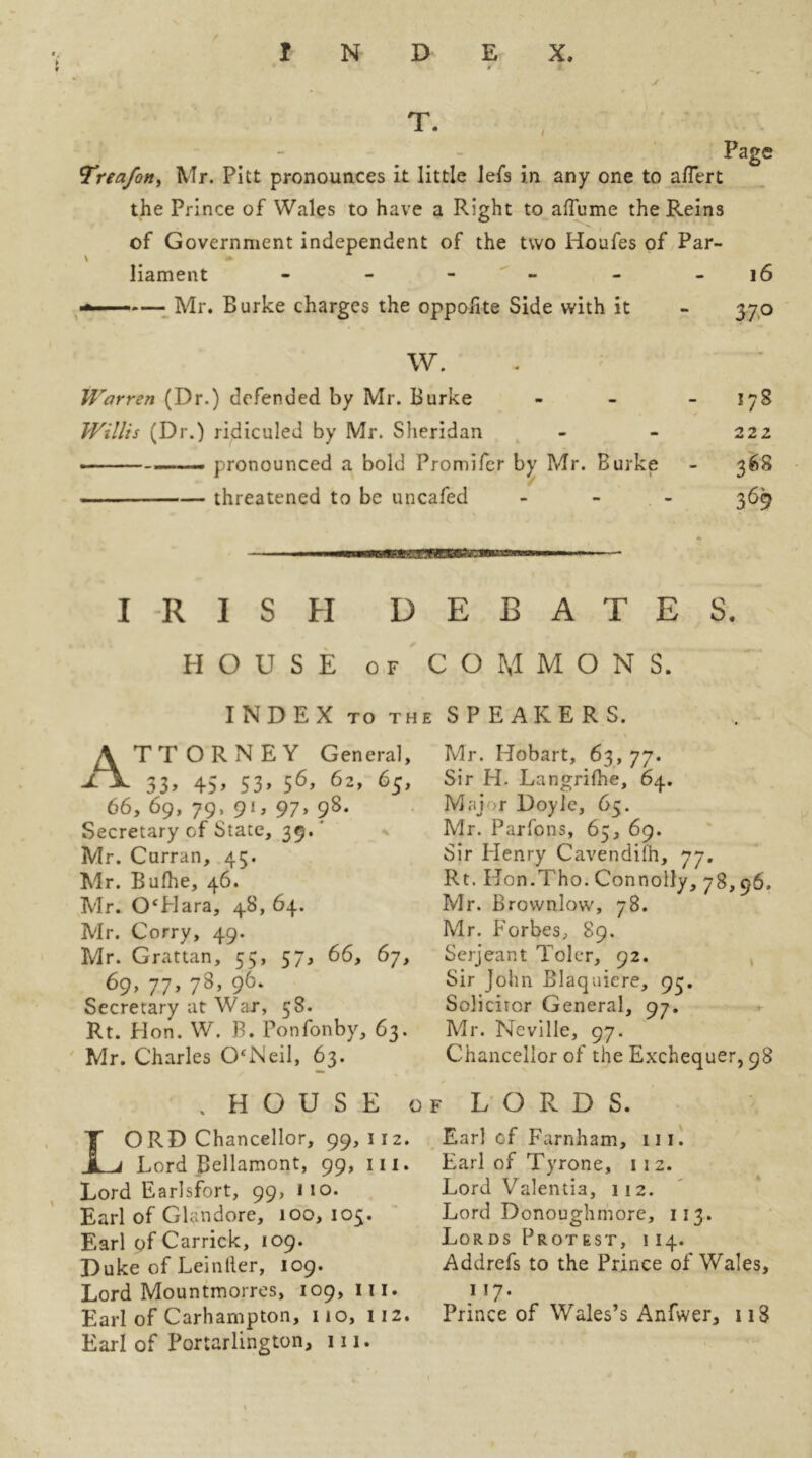T. y Trea/otty Mr. Pitt pronounces it little lefs in any one to affert the Prince of Wales to have a Right to aftume the Reins of Government independent of the two Houfes of Par- liament ------ ■*■■ -— Mr. Burke charges the oppoiite Side with it Page 16 37° W. Warren (Dr.) defended by Mr. Burke - - 17S Willis (Dr.) ridiculed by Mr. Sheridan - - 222 —— pronounced a bold Promifer by Mr. Burke - 368 threatened to be uncafed - 369 MMBM IRISH DEBATES. HOUSE of COMMONS. INDEX TO TH A TTORNEY General, A 33, 45, 53, 56, 62, 65, 66, 69, 79, 91, 97, 98. Secretary of State, 39.' Mr. Curran, 45. Mr. Bufhe, 46. Mr. OHara, 48, 64. Mr. Corry, 49. Mr. Grattan, 55, 57, 66, 67, 69, 77, 78, 96. Secretary at War, 58. Rt. Hon. W. B. Ponfonby, 63. Mr. Charles O'Neil, 63. , HOUSE o LORD Chancellor, 99, 112. Lord Bellamont, 99, in. Lord Earlsfort, 99, no. Earl of Glandore, 100, 105. Earl of Carrick, 109. Duke of Leintler, 109. Lord Mountmorres, 109,111. Earl of Carhampton, no, 112. Earl of Portarlington, in. SPEAKERS. Mr. Hobart, 63, 77. Sir H. Langrifhe, 64. Major Doyle, 65. Mr. Parfons, 65, 69. Sir Henry Cavendifh, 77. Rt. Kon.Tho. Connolly, 78,96. Mr. Brownlow, 78. Mr. Forbes, 89. Serjeant Toler, 92. Sir John Blaquiere, 93. Solicitor General, 97. Mr. Neville, 97. Chancellor of the Exchequer, 98 f LORDS. Earl of Farnham, in. Earl of Tyrone, 112. Lord Valentia, 112. Lord Donoughmore, 113. Lords Protest, 114. Addrefs to the Prince of Wales, n7. Prince of Wales’s Anfwer, u3