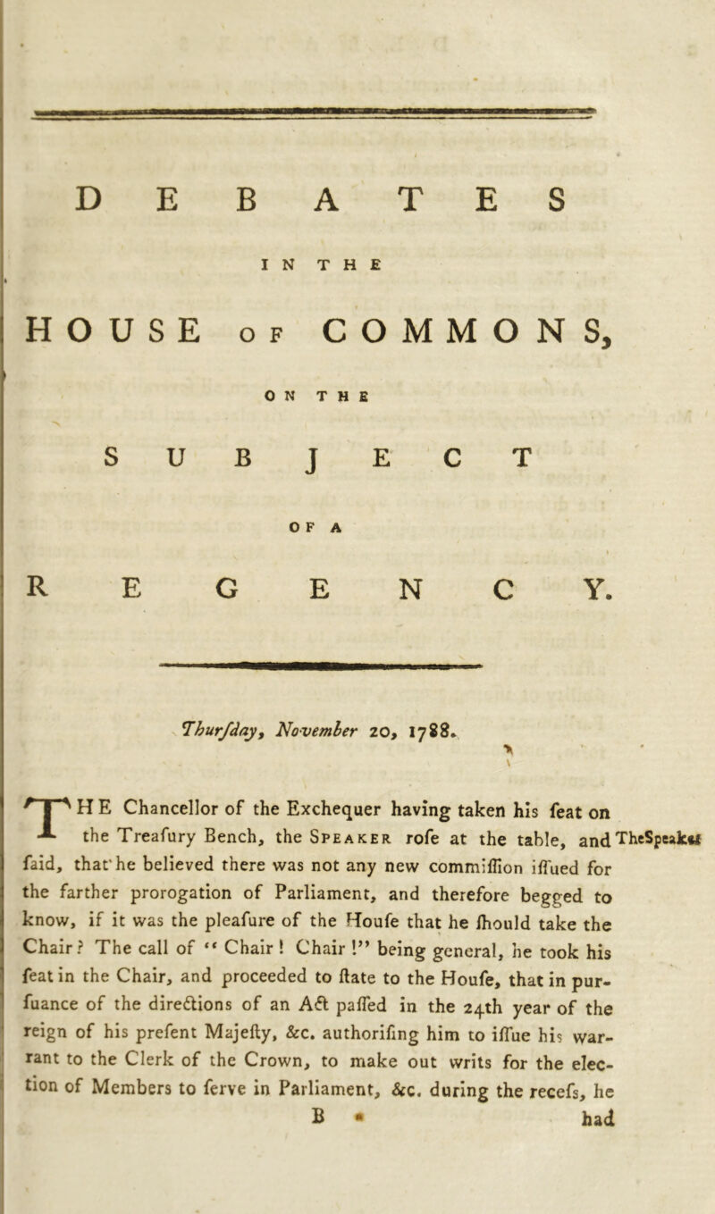 l_j_-1L_1E« —JJLJ-1'1. ~ / DEBATES IN THE HOUSE of COMMONS, ON THE SUBJECT O F A Thur/day, November 20, 1788* * ' - . V \ r I ' H E Chancellor of the Exchequer having taken his feat on A the Treafury Bench, the Speaker rofe at the table, andTheSpeak«t faid, that'he believed there was not any new commiflion iffued for the farther prorogation of Parliament, and therefore begged to know, if it was the pleafure of the Houfe that he Ihould take the Chair? The call of “ Chair ! Chair !” being general, he took his feat in the Chair, and proceeded to date to the Boufe, that in pur- fuance of the dire&ions of an A& palfed in the 24th year of the reign of his prefent Majefty, &c. authoring him to iflue his war- rant to the Clerk of the Crown, to make out writs for the elec- tion of Members to ferve in Parliament, &c. during the recefs, he B • had