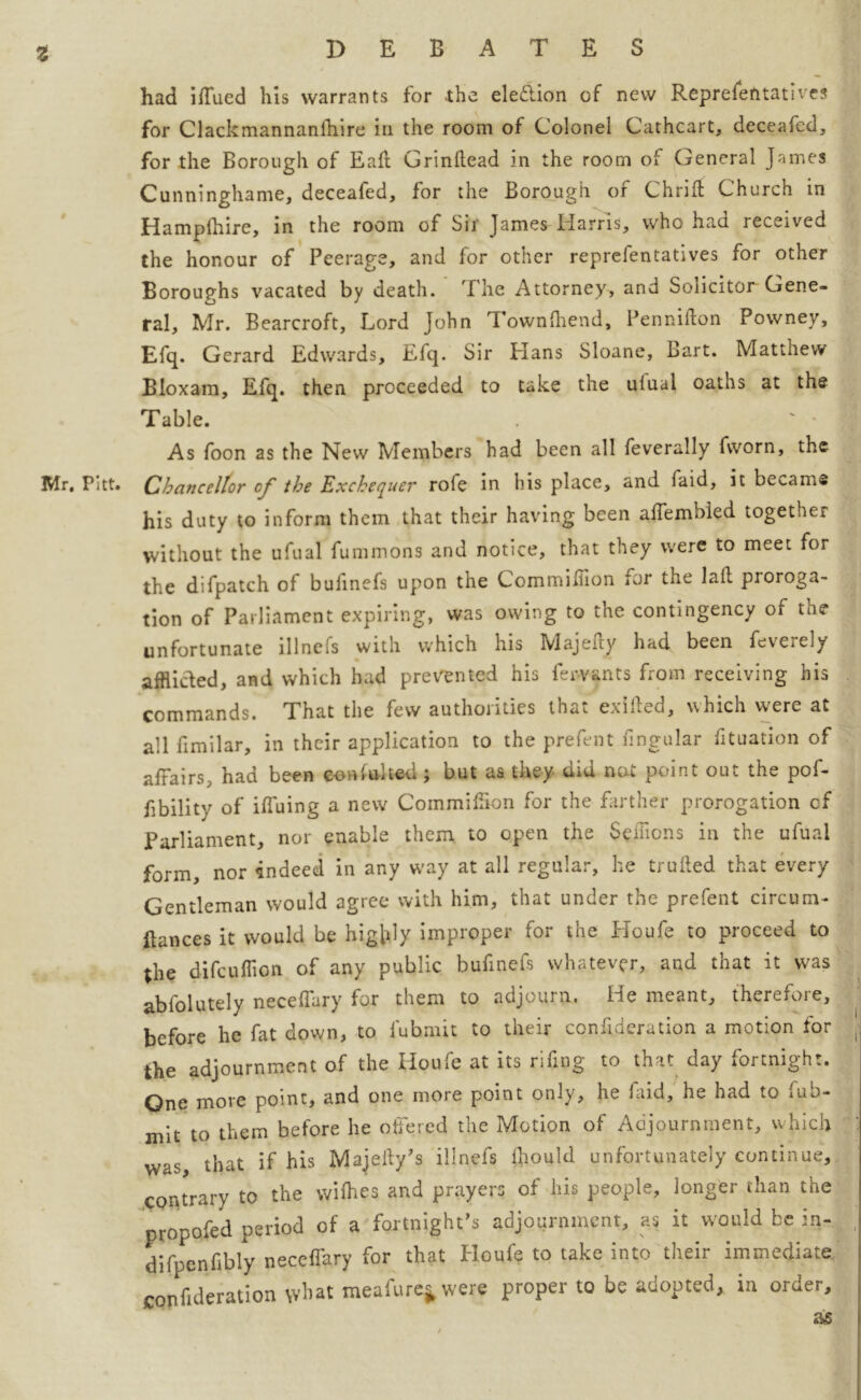 had iffued his warrants for the election of new Representatives for Clackmannanlhire in the room of Colonel Cathcart, deceafed, for the Borough of Eaft Grinllead in the room of General James Cunninghame, deceafed, for the Borough of Chriff Church in Hampfhire, in the room of Sir James Harris, who had received the honour of Peerage, and for other representatives for other Boroughs vacated by death. The Attorney, and Solicitor Gene- ral, Mr. Bearcroft, Lord John Townfhend, Pennifton Powney, Efq. Gerard Edwards, Efq. Sir Hans Sloane, Bart. Matthew Bloxam, Efq. then proceeded to take the ufual oaths at the Table. . ' • J As foon as the New Members had been all feverally fvvorn, the lVlr, Pitt. Chancellor of the Exchequer role in his place, and laid, it became his duty to inform them that their having been alfembled together without the ufual fummons and notice, that they were to meet for the difpatch of bufinefs upon the CommiHion for the laid pioroga- tion of Parliament expiring, was owing to the contingency of the unfortunate illnefs with which his Majefty had been feverely afflicted, and which had prevented his fewants from receiving his commands. That the few authorities that exifted, which were at all Similar, in their application to the prefent fmgular Situation of affairs, had been consulted; but as they did not point out the pof- fibility of iffuing a new Commiffion for the farther prorogation cf Parliament, nor enable them to open the Sdiions in the ufual form, nor indeed in any way at all regular, he trufted that every Gentleman would agree with him, that under the prefent circum- ilances it would be highly improper for the Houfe to proceed to the difcuffion of any public bufinefs whatever, and that it was absolutely neceffary for them to adjourn. He meant, therefore, before he fat down, to Submit to their confederation a motion for the adjournment of the Houfe at its rifing to that day fortnight. One more point, and one more point only, he faid, he had to Sub- mit to them before he offered the Motion of Adjournment, which was that if his Majeldy’s illnefs lhould unfortunately continue, contrary to the wifhes and prayers of his people, longer than the propofed period of a fortnight’s adjournment, as it would be in- difpenfibly neccffary for that Houfe to take into their immediate consideration what meafure* were proper to be adopted, in order, as