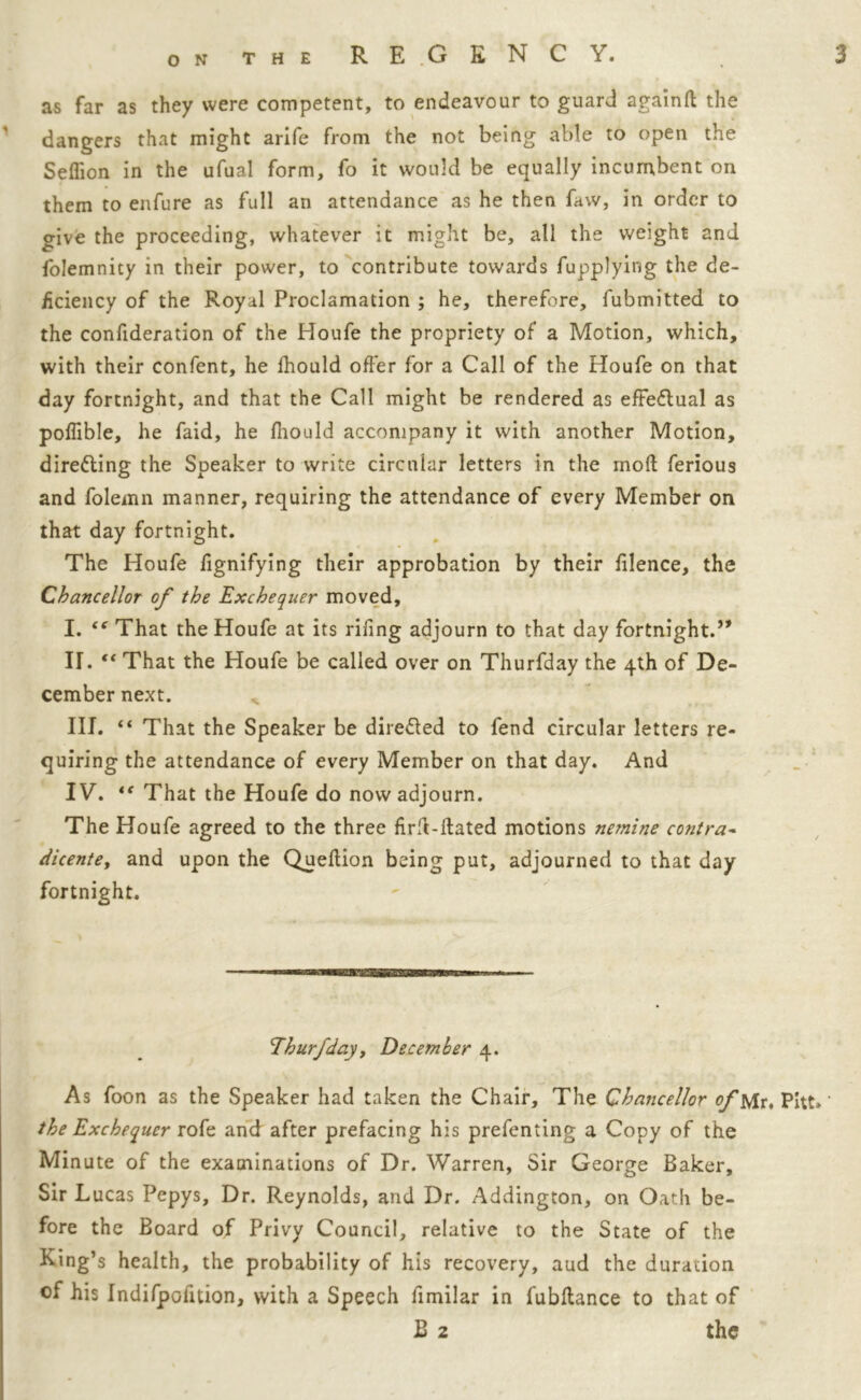 as far as they were competent, to endeavour to guard againft the dangers that might arife from the not being able to open the Seflion in the ufual form, To it would be equally incumbent on them to enfure as full an attendance as he then faw, in order to o-ive the proceeding, whatever it might be, all the weight and folemnity in their power, to contribute towards fupplying the de- ficiency of the Royal Proclamation ; he, therefore, fubmitted to the confideration of the Houfe the propriety of a Motion, which, with their confent, he fhould offer for a Call of the Houfe on that day fortnight, and that the Call might be rendered as effeflual as poffible, he faid, he fiiould accompany it with another Motion, direfling the Speaker to write circular letters in the moll ferious and folemn manner, requiring the attendance of every Member on that day fortnight. The Houfe fignifying their approbation by their filence, the Chancellor of the Exchequer moved, I. “ That the Houfe at its rifing adjourn to that day fortnight.” II. “ That the Houfe be called over on Thurfday the 4th of De- cember next. „ III. “ That the Speaker be directed to fend circular letters re- quiring the attendance of every Member on that day. And IV. That the Houfe do now adjourn. The Houfe agreed to the three firfl-ftated motions nemine contra- dicentef and upon the Quellion being put, adjourned to that day fortnight. Ehurfdayy December 4. As foon as the Speaker had taken the Chair, The Chancellor of Mr. Pitt.' the Exchequer rofe and after prefacing his prefenting a Copy of the Minute of the examinations of Dr. Warren, Sir George Baker, Sir L ucas Pepys, Dr. Reynolds, and Dr. Addington, on Oath be- fore the Board of Privy Council, relative to the State of the King’s health, the probability of his recovery, aud the duration of his Indifpofition, with a Speech fimilar in fubftance to that of B 2 the