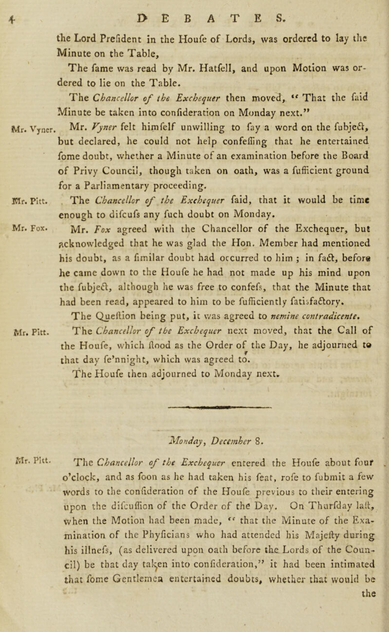 the Lord Prefident in the Houfe of Lords, was ordered to lay the Minute on the Table, The fame was read by Mr. Hatfell, and upon Motion was or- dered to lie on the Table. The Chancellor of the Exchequer then moved, te That the faid Minute be taken into confideration on Monday next.” Mr. Vyner. Mr. Vyner felt himfelf unwilling to fay a word on the fubjeft, but declared, he could not help confeffing that he entertained fome doubt, whether a Minute of an examination before the Board of Privy Council, though taken on oath, was a fufficient ground for a Parliamentary proceeding. IClr. Pitt. The Chancellor of the Exchequer faid, that it would be time enough to difcufs any fuch doubt on Monday. Mr. Fox. Mr. Fox agreed with the Chancellor of the Exchequer, but acknowledged that he was glad the Hon. Member had mentioned his doubt, as a fimilar doubt had occurred to him ; in fa£t, before he came down to the Houfe he had not made up his mind upon the fubjeft, although he was free to confefs, that the Minute that had been read, appeared to him to be fufficiently fatisfa&ory. The Quellion being put, it was agreed to nemine contradicente. Mr. Pitt. The Chancellor of the Exchequer next moved, that the Call of the Houfe, which hood as the Order of the Day, he adjourned td that day fe’nnight, which was agreed to. The Houfe then adjourned to Monday next* Monday, December 8. Mr. PUt. / The Chancellor of the Exchequer entered the Houfe about four o’clock, and as foon as he had taken his feat, rofe to fubrnit a few words to the confideration of the Houfe previous to their entering upon the difeuflion of the Order of the Day. On Thurfday lad, when the Motion had been made, “ that the Minute of the Exa- mination of the Phyficians who had attended his Majefty during his illnefs, (as delivered upon oath before the Lords of the Coun- cil) be that day fallen into confideration,” it had been intimated that fome Gentlemen entertained doubts, whether that would be the