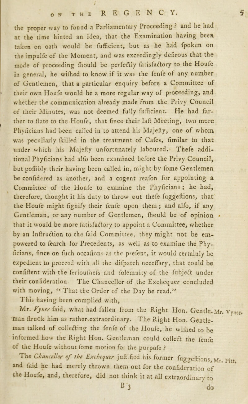 REGENCY. 5 the proper way to found a Parliamentary Proceeding? and he had at the time hinted an idea, that the Examination having been taken on oath would be fufficient, but as he had fpoken on the impulfe of the Moment, and was exceedingly defirous that the mode of proceeding Ihould be perfe&ly fatisfaclory to the Houfe in general, he wilhed to know if it was the fenfe of any number of Gentlemen, that a particular enquiry before a Committee of their own Houfe would be a more regular way of proceeding, and whether the communication already made from the Privy Council of their Minutes, was not deemed fully fufficient. He had far- ther to Hate to the Houfe, that ftr.ce their laft Meeting, two more Phyiicians had been called in to attend his Majelty, one of whom was peculiarly /killed in the treatment of Cafes, fimilar to that under which his Majelly unfortunately laboured. Thefe addi- tional Phyficians had alfo been examined before the Privy Council, but poffibly their having been called in, might by fome Gentlemen be confidered as another, and a cogent reafon for appointing a Committee of the Houfe to examine the Phyiicians ; he had, therefore, thought it his duty to throw out thefe fuggeltions, that the Houfe might fignify their fenfe upon them ; and alfo, if any Gentleman, or any number of Gentlemen, fhould be of opinion * that it would be more fatisfaclory to appoint a Committee, whether by an Inftruction to the faid Committee, they might not be em- powered to fearch for Precedents, as well as to examine the Phy- ficians, ffnce on fueh occalions as the p^efent, it would certainly be expedient to proceed with all the difpatch necelT.iry, that could be confident with the ferioufnefs and folemnity of the fubjeCt under their confideration. The Chancellor of the Exchequer concluded with moving, “ That the Order of the Day be read.” This having been complied with, Mr. tjnerfdid, what had fallen from the Right Hon. Gentle-Mr. Vyncr# man llruck him as rather,extraordinary. The Right Hon. Gentle- man talked of collecting the fenfe of the Houfe, he wifhed to be informed how the Right Hon. Gentleman could collect the fenfe of the Houfe without fome motion for the purpofe ? The Chancellor of the Exchequer juft,lied his former fuggeltions, Mr. Pitt and faid he had merely thrown them out for the confideration of ihe Houfe, and, therefore, did not think it at all extraordinary to