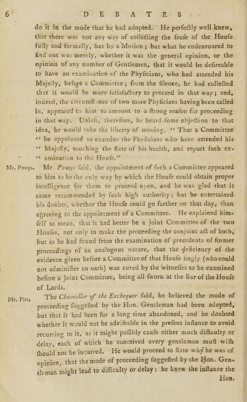 Mr. Powys Mr. Pitt. do it in the mode that he had adopted. He perfectly well knew, that there was not any way of colle&ing the fenfe of the Houfe fully and formally, but by a Motion ; but what he endeavoured to find out was merely, whether it was the general opinion, or the opinion of any number of Gentlemen, that it would be defireable to have an examination of the Phyficians, who had attended his Majefiy, before a Committee; from the filenee, he had colletted that it would be more fatisfa&ory to proceed in that way; and, indeed, the circumfhnce of two more Phyficians having been called in, appeared to him to amount to a firong reafon for proceeding in that way. Unlefs, therefore, he heard fome objection to that idea, he would take the liberty of moving, “ That a Committee “ be appointed to examine the Phyficians who have attended his tf Majefly, touching the date of his health, and report fuch ex- “ animation to the Houfe.” Mr. Powys (aid, the appointment of fuch a Committee appeared to him to be the only way by which the Houfe could obtain proper intelligence for them to proceed upon, and he was glad that it came recommended by fuch high authority; but he entertained his doubts, whether the Houfe could go farther on that day, than agreeing to the appointment of a Committee. He explained him- felf to mean, that it had better be a joint Committee of the two Houfes, not only to make the proceeding the conjoint a& of both, but as he had found from the examination of precedents of former proceedings of an analogous nature, that the deficiency of the evidence given before a Committee of that Houfe fingly (who could not adminifier an oath) was cured by the witneffes to be examined before a joint Committee, being all fworn at the Bar of the Houfe of Lords. The Chancellor of the Exchequer faid, he believed the mode of proceeding fuggefied by the Hon. Gentleman had been adopted, but that it had been for a long time abandoned, and he doubted whether it would not be advifeable in the prefent infiance to avoid recurrin? to it, as it might poifibly caufe either much difficulty or delay, each of which he conceived every gentleman mull vvifii fhould not be incurred. He would proceed to ftate why he was of opinion, that the mode of proceeding fuggefted by the Hon. Gen- tleman might lead to difficulty or delay : he knew the jnftance the Hon.