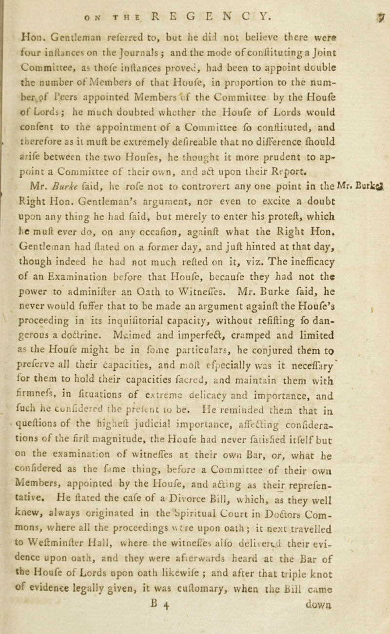 Hon. Gentleman referred to, but he did not believe there were four inliances on the journals; and the mode of conftituting a Joint Committee, as thole inltances proved, had been to appoint double the number of Members of that Houfe, in proportion to the num- ber gf Peers appointed Members of the Committee by the Houfe of Lords; he much doubted whether the Houfe of Lords would confent to the appointment of a Committee fo conftituted, and therefore as it mult be extremely defireable that no difference fhould arife between the two Houfes, he thought it more prudent to ap- point a Committee of their own, and ad upon their Report. Mr. Burke faid, he rofe not to controvert anyone point in the Mr. Burk$J. Right Hon. Gentleman’s argument, nor even to excite a doubt upon any thing he had faid, but merely to enter his proteft, which he mull ever do, on any cccafion, again ft what the Right Hon. Gentleman had ftated on a former day, and juft hinted at that day, though indeed he had not much refted on it, viz. The inefficacy of an Examination before that Houfe, becaufe they had not the power to adminifter an Oath to Witneffes. Mr. Burke faid, he never would fuffer that to be made an argument againft the Houfc’s proceeding in its inquifttorial capacity, without refilling fo dan- gerous a dodrine. Maimed and imperfed, cramped and limited as the Houle might be in fome particulars, he conjured them to preferve all their capacities, and molt efpecially was it neceftary lor them to hold their capacities facred, and maintain them with nrmnefs, in fituations of extreme delicacy and importance, and fuch he conftdered the preftnt to be. He reminded them that in queftions of the highell judicial importance, affeding conftdera- tions of the frit magnitude, the Houfe had never fatished itfelf but on the examination of witneffes at their own Bar, or, what he conbdered as the Erne thing, before a Committee of their own Members, appointed by the Houfe, and ading as their reprefen- tative. He ftated the cafe of a Divorce Bill, which, as they well knew, always originated in the Spiritual Court in Dodors Com- mons, where all the proceedings wore upon oath; it next travelled to Weftminller Hall, where the witneffes alio delivered their evi- dence upon oath, and they were afterwards heard at the Bar of the Houfe of Lords upon oath likewife ; and after that triple knot of evidence legally given, it was cuftomary, when the Bill came