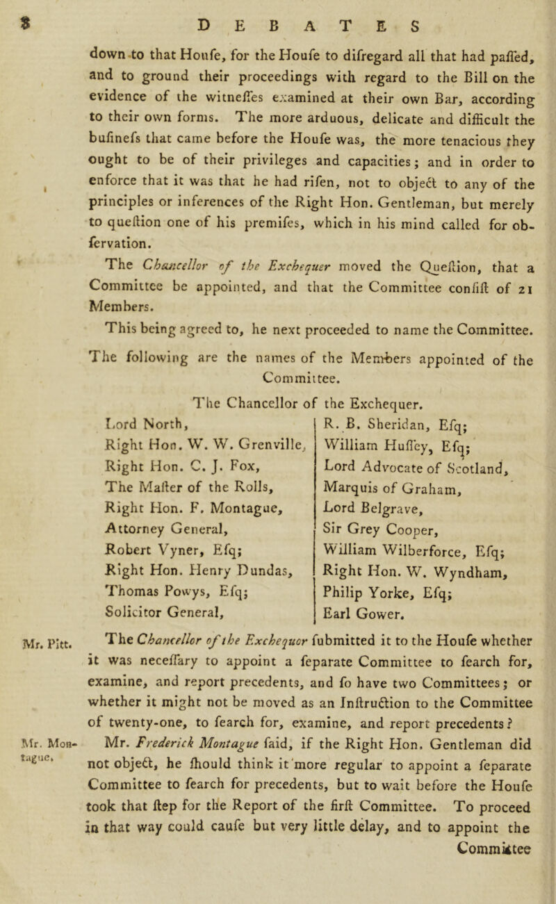 Mr. Pitt. .Mr. Mon- tague. down to that Houfe, for the Houfe to difregard all that had palled, and to ground their proceedings with regard to the Bill on the evidence of the witnefies examined at their own Bar, according to their own forms. The more arduous, delicate and difficult the bufinefs that came before the Houfe was, the more tenacious they ought to be of their privileges and capacities; and in order to enforce that it was that he had rifen, not to object to any of the principles or inferences of the Right Hon. Gentleman, but merely to queftion one of his premifes, which in his mind called for ob- fervation. The Chancellor of the Exchequer moved the Queftion, that a Committee be appointed, and that the Committee coniift of 21 Members. This being agreed to, he next proceeded to name the Committee. The following are the names of the Members appointed of the Committee. 1 The Chancellor of the Exchequer. Rord North, Right Hon. W. W. Grenville,, Right Hon. C. J. Fox, The Mafter of the Rolls, Right Hon. F. Montague, Attorney General, Robert Vyner, Efq; Right Hon. Henry Dundas, Thomas Powys, Efq; Solicitor General, R. B. Sheridan, Efq; William Huft'ey, Efcj; Lord Advocate of Scotland, Marquis of Graham, Lord Belgrave, Sir Grey Cooper, William 'Wilberforce, Efq; Right Hon. W. Wyndham, Philip Yorke, Efq; Earl Gower. The Chancellor of the Exchequor fubmitted it to the Houfe whether it was nece/Fary to appoint a feparate Committee to fearch for, examine, and report precedents, and fo have two Committees; or whether it might not be moved as an Inftruttion to the Committee of twenty-one, to fearch for, examine, and report precedents? Mr. Frederick Mo?itague faid, if the Right Hon. Gentleman did not objeft, he ffiould think it more regular to appoint a feparate Committee to fearch for precedents, but to wait before the Houfe took that ftep for the Report of the firft Committee. To proceed in that way could caufe but very little delay, and to appoint the Committee
