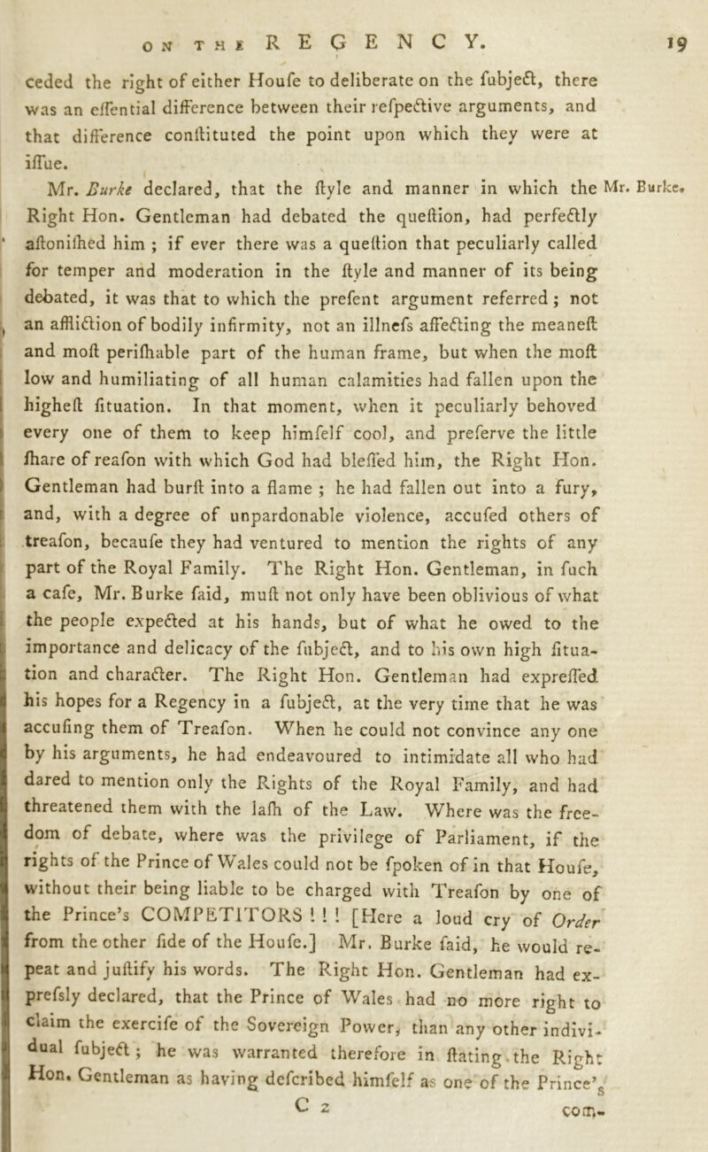 ceded the right of either Houfe to deliberate on the fubjeft, there was an effential difference between their refpe&ive arguments, and that difference conftituted the point upon which they were at iffue. Mr. Burke declared, that the flyle and manner in which the Mr- Burke, Right Hon. Gentleman had debated the queftion, had perfettly aftonifhed him ; if ever there was a queftion that peculiarly called for temper and moderation in the ftyle and manner of its being debated, it was that to which the prefent argument referred; not an affliftion of bodily infirmity, not an illnefs affecting the meanefl and moft perifhable part of the human frame, but when the molt low and humiliating of all human calamities had fallen upon the higheft fituation. In that moment, when it peculiarly behoved every one of them to keep himfelf cool, and preferve the little fhare of reafon with which God had blefted him, the Right Hon. Gentleman had burft into a flame ; he had fallen out into a fury, and, with a degree of unpardonable violence, accufed others of treafon, becaufe they had ventured to mention the rights of any part of the Royal Family. The Right Hon. Gentleman, in fuch a cafe, Mr. Burke faid, muft not only have been oblivious of what the people expe&ed at his hands, but of what he owed to the importance and delicacy of the fnbjedl, and to his own high fitua- tion and character. The Right Hon. Gentleman had expreffed his hopes for a Regency in a fubjeft, at the very time that he was accufing them of Treafon. When he could not convince any one by his arguments, he had endeavoured to intimidate all who had. dared to mention only the Rights of the Royal Family, and had threatened them with the lafh of the Law. Where was the free- dom of debate, where was the privilege of Parliament, if the rights of the Prince of Wales could not be fpoken of in that Houfe, without their being liable to be charged with Treafon by one of the Prince’s COMPETITORS 1 ! ! [Here a loud cry of Order from the other fide of the Houfe.] Mr. Burke faid, he would re- peat and juftify his words. The Right Hon. Gentleman had ex- prefsly declared, that the Prince of Wales had no more right to claim the exercife of the Sovereign Power, than any other indivi- dual fubjeft; he was warranted therefore in ftating.the Rirh: Hon. Gentleman as having defcribed himfelf as one of the Prince’* u C 2 com-